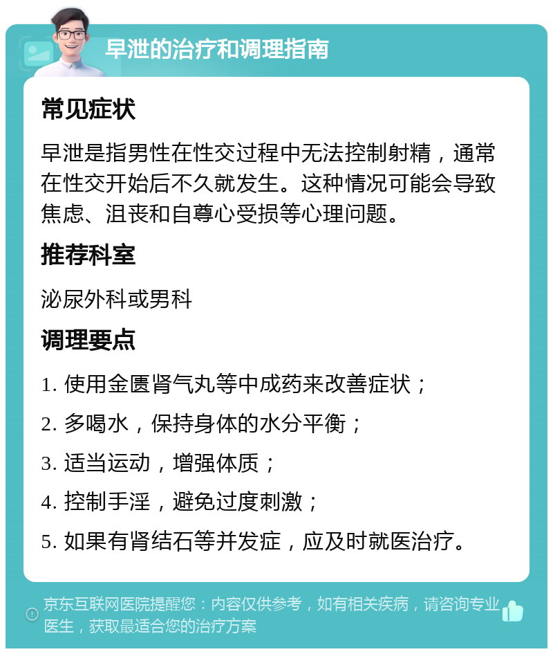 早泄的治疗和调理指南 常见症状 早泄是指男性在性交过程中无法控制射精，通常在性交开始后不久就发生。这种情况可能会导致焦虑、沮丧和自尊心受损等心理问题。 推荐科室 泌尿外科或男科 调理要点 1. 使用金匮肾气丸等中成药来改善症状； 2. 多喝水，保持身体的水分平衡； 3. 适当运动，增强体质； 4. 控制手淫，避免过度刺激； 5. 如果有肾结石等并发症，应及时就医治疗。