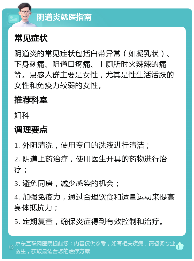 阴道炎就医指南 常见症状 阴道炎的常见症状包括白带异常（如凝乳状）、下身刺痛、阴道口疼痛、上厕所时火辣辣的痛等。易感人群主要是女性，尤其是性生活活跃的女性和免疫力较弱的女性。 推荐科室 妇科 调理要点 1. 外阴清洗，使用专门的洗液进行清洁； 2. 阴道上药治疗，使用医生开具的药物进行治疗； 3. 避免同房，减少感染的机会； 4. 加强免疫力，通过合理饮食和适量运动来提高身体抵抗力； 5. 定期复查，确保炎症得到有效控制和治疗。