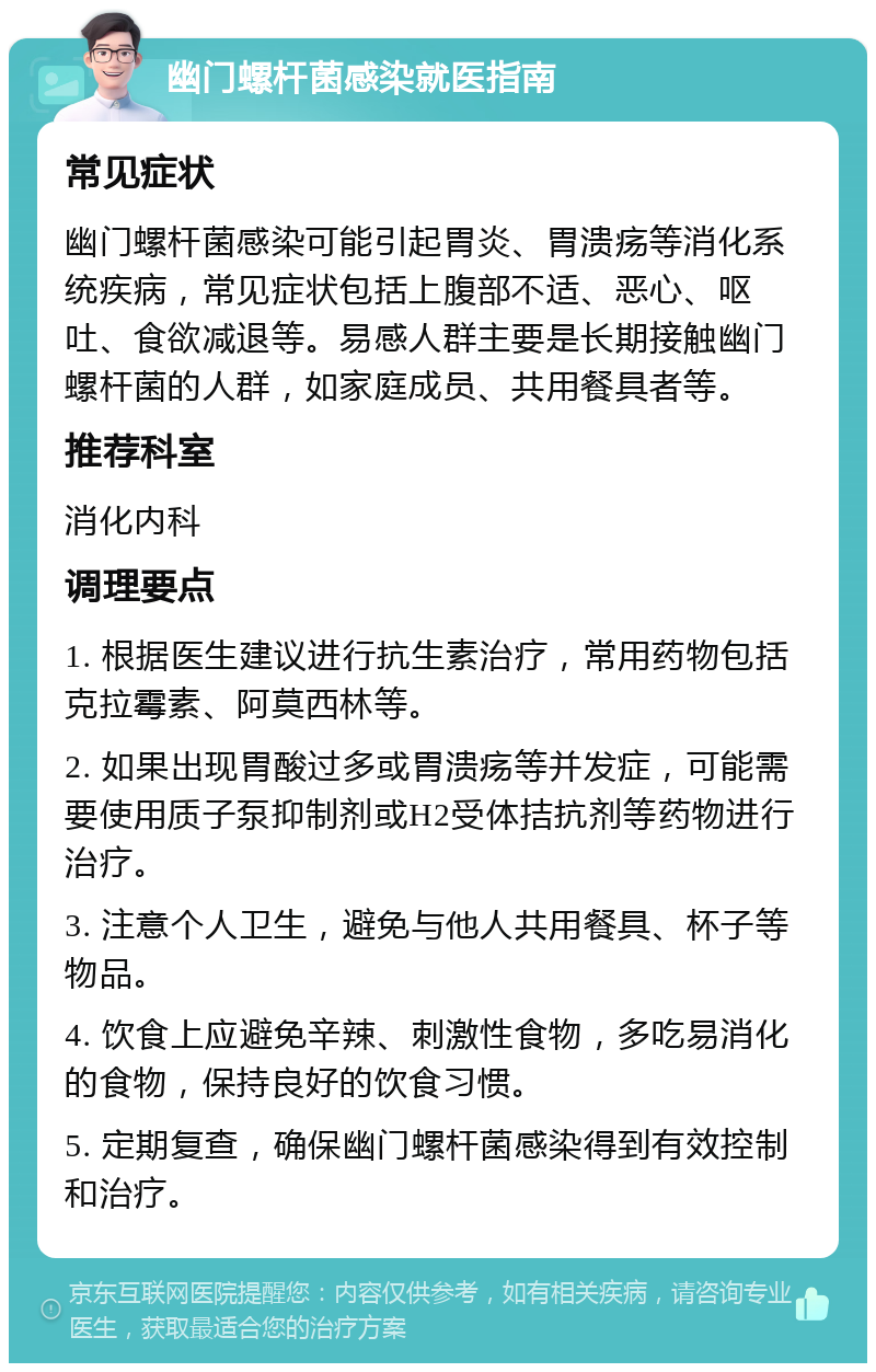 幽门螺杆菌感染就医指南 常见症状 幽门螺杆菌感染可能引起胃炎、胃溃疡等消化系统疾病，常见症状包括上腹部不适、恶心、呕吐、食欲减退等。易感人群主要是长期接触幽门螺杆菌的人群，如家庭成员、共用餐具者等。 推荐科室 消化内科 调理要点 1. 根据医生建议进行抗生素治疗，常用药物包括克拉霉素、阿莫西林等。 2. 如果出现胃酸过多或胃溃疡等并发症，可能需要使用质子泵抑制剂或H2受体拮抗剂等药物进行治疗。 3. 注意个人卫生，避免与他人共用餐具、杯子等物品。 4. 饮食上应避免辛辣、刺激性食物，多吃易消化的食物，保持良好的饮食习惯。 5. 定期复查，确保幽门螺杆菌感染得到有效控制和治疗。