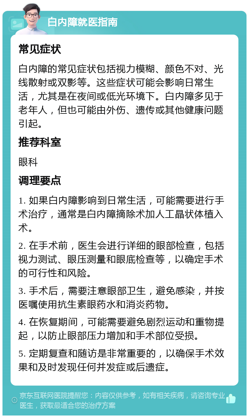 白内障就医指南 常见症状 白内障的常见症状包括视力模糊、颜色不对、光线散射或双影等。这些症状可能会影响日常生活，尤其是在夜间或低光环境下。白内障多见于老年人，但也可能由外伤、遗传或其他健康问题引起。 推荐科室 眼科 调理要点 1. 如果白内障影响到日常生活，可能需要进行手术治疗，通常是白内障摘除术加人工晶状体植入术。 2. 在手术前，医生会进行详细的眼部检查，包括视力测试、眼压测量和眼底检查等，以确定手术的可行性和风险。 3. 手术后，需要注意眼部卫生，避免感染，并按医嘱使用抗生素眼药水和消炎药物。 4. 在恢复期间，可能需要避免剧烈运动和重物提起，以防止眼部压力增加和手术部位受损。 5. 定期复查和随访是非常重要的，以确保手术效果和及时发现任何并发症或后遗症。