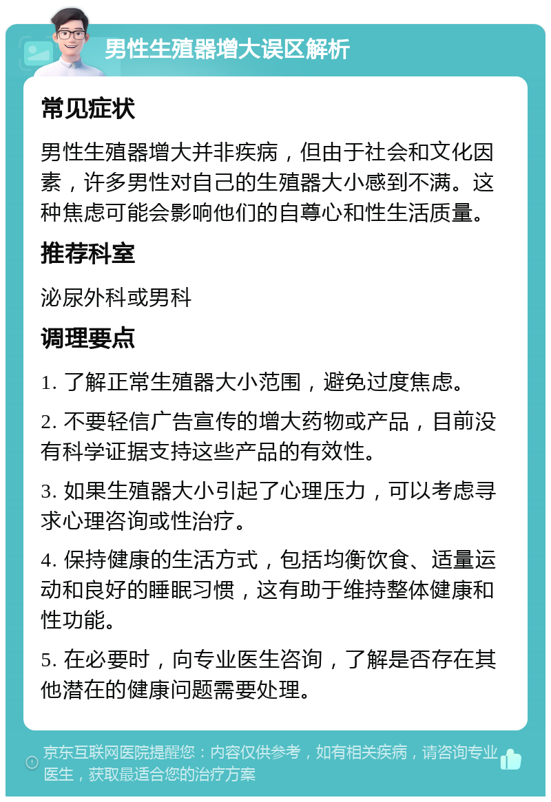 男性生殖器增大误区解析 常见症状 男性生殖器增大并非疾病，但由于社会和文化因素，许多男性对自己的生殖器大小感到不满。这种焦虑可能会影响他们的自尊心和性生活质量。 推荐科室 泌尿外科或男科 调理要点 1. 了解正常生殖器大小范围，避免过度焦虑。 2. 不要轻信广告宣传的增大药物或产品，目前没有科学证据支持这些产品的有效性。 3. 如果生殖器大小引起了心理压力，可以考虑寻求心理咨询或性治疗。 4. 保持健康的生活方式，包括均衡饮食、适量运动和良好的睡眠习惯，这有助于维持整体健康和性功能。 5. 在必要时，向专业医生咨询，了解是否存在其他潜在的健康问题需要处理。