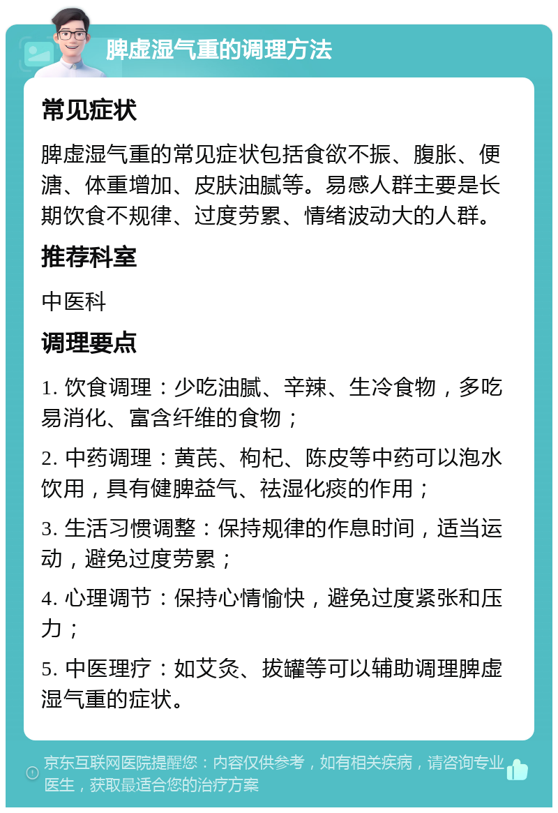 脾虚湿气重的调理方法 常见症状 脾虚湿气重的常见症状包括食欲不振、腹胀、便溏、体重增加、皮肤油腻等。易感人群主要是长期饮食不规律、过度劳累、情绪波动大的人群。 推荐科室 中医科 调理要点 1. 饮食调理：少吃油腻、辛辣、生冷食物，多吃易消化、富含纤维的食物； 2. 中药调理：黄芪、枸杞、陈皮等中药可以泡水饮用，具有健脾益气、祛湿化痰的作用； 3. 生活习惯调整：保持规律的作息时间，适当运动，避免过度劳累； 4. 心理调节：保持心情愉快，避免过度紧张和压力； 5. 中医理疗：如艾灸、拔罐等可以辅助调理脾虚湿气重的症状。