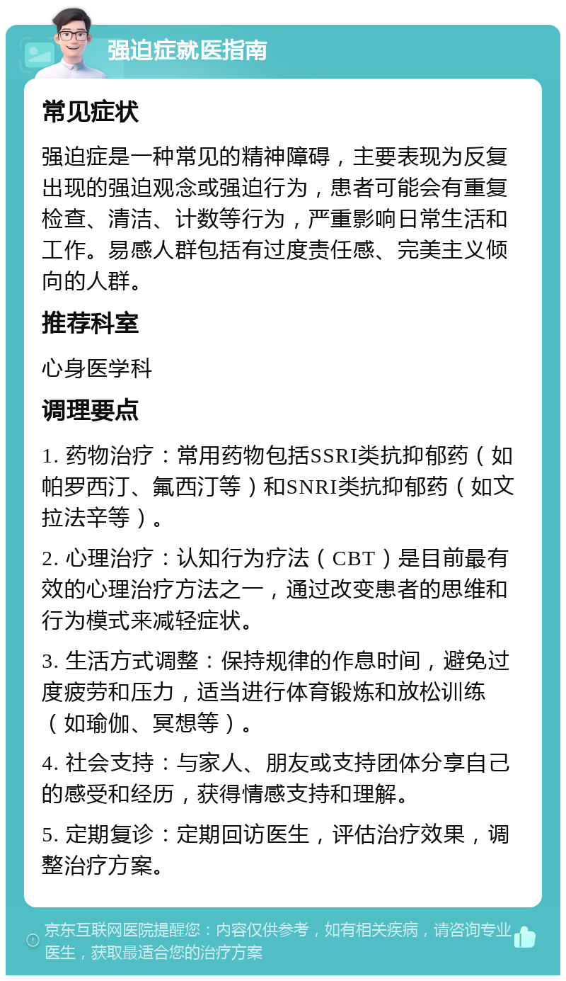 强迫症就医指南 常见症状 强迫症是一种常见的精神障碍，主要表现为反复出现的强迫观念或强迫行为，患者可能会有重复检查、清洁、计数等行为，严重影响日常生活和工作。易感人群包括有过度责任感、完美主义倾向的人群。 推荐科室 心身医学科 调理要点 1. 药物治疗：常用药物包括SSRI类抗抑郁药（如帕罗西汀、氟西汀等）和SNRI类抗抑郁药（如文拉法辛等）。 2. 心理治疗：认知行为疗法（CBT）是目前最有效的心理治疗方法之一，通过改变患者的思维和行为模式来减轻症状。 3. 生活方式调整：保持规律的作息时间，避免过度疲劳和压力，适当进行体育锻炼和放松训练（如瑜伽、冥想等）。 4. 社会支持：与家人、朋友或支持团体分享自己的感受和经历，获得情感支持和理解。 5. 定期复诊：定期回访医生，评估治疗效果，调整治疗方案。