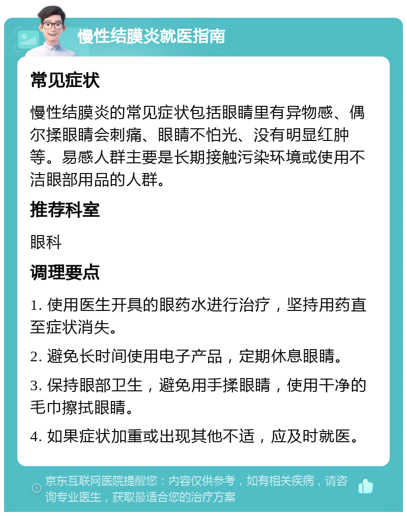 慢性结膜炎就医指南 常见症状 慢性结膜炎的常见症状包括眼睛里有异物感、偶尔揉眼睛会刺痛、眼睛不怕光、没有明显红肿等。易感人群主要是长期接触污染环境或使用不洁眼部用品的人群。 推荐科室 眼科 调理要点 1. 使用医生开具的眼药水进行治疗，坚持用药直至症状消失。 2. 避免长时间使用电子产品，定期休息眼睛。 3. 保持眼部卫生，避免用手揉眼睛，使用干净的毛巾擦拭眼睛。 4. 如果症状加重或出现其他不适，应及时就医。