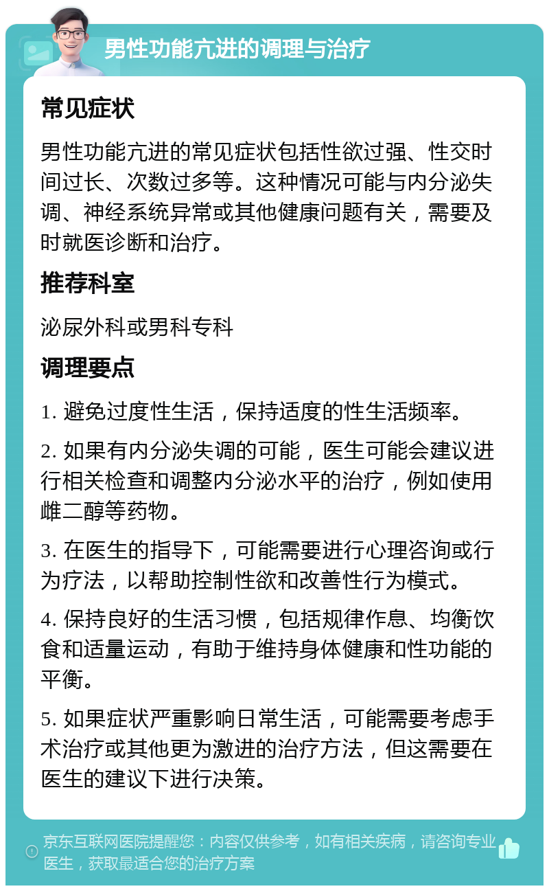 男性功能亢进的调理与治疗 常见症状 男性功能亢进的常见症状包括性欲过强、性交时间过长、次数过多等。这种情况可能与内分泌失调、神经系统异常或其他健康问题有关，需要及时就医诊断和治疗。 推荐科室 泌尿外科或男科专科 调理要点 1. 避免过度性生活，保持适度的性生活频率。 2. 如果有内分泌失调的可能，医生可能会建议进行相关检查和调整内分泌水平的治疗，例如使用雌二醇等药物。 3. 在医生的指导下，可能需要进行心理咨询或行为疗法，以帮助控制性欲和改善性行为模式。 4. 保持良好的生活习惯，包括规律作息、均衡饮食和适量运动，有助于维持身体健康和性功能的平衡。 5. 如果症状严重影响日常生活，可能需要考虑手术治疗或其他更为激进的治疗方法，但这需要在医生的建议下进行决策。