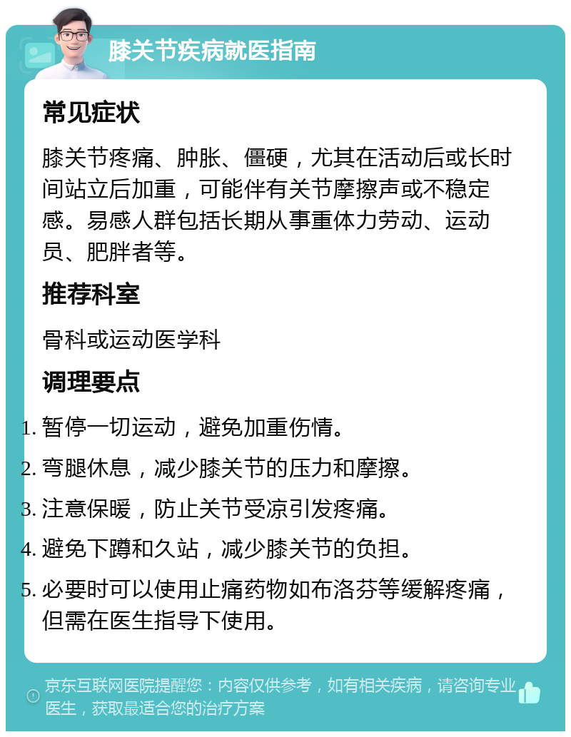 膝关节疾病就医指南 常见症状 膝关节疼痛、肿胀、僵硬，尤其在活动后或长时间站立后加重，可能伴有关节摩擦声或不稳定感。易感人群包括长期从事重体力劳动、运动员、肥胖者等。 推荐科室 骨科或运动医学科 调理要点 暂停一切运动，避免加重伤情。 弯腿休息，减少膝关节的压力和摩擦。 注意保暖，防止关节受凉引发疼痛。 避免下蹲和久站，减少膝关节的负担。 必要时可以使用止痛药物如布洛芬等缓解疼痛，但需在医生指导下使用。