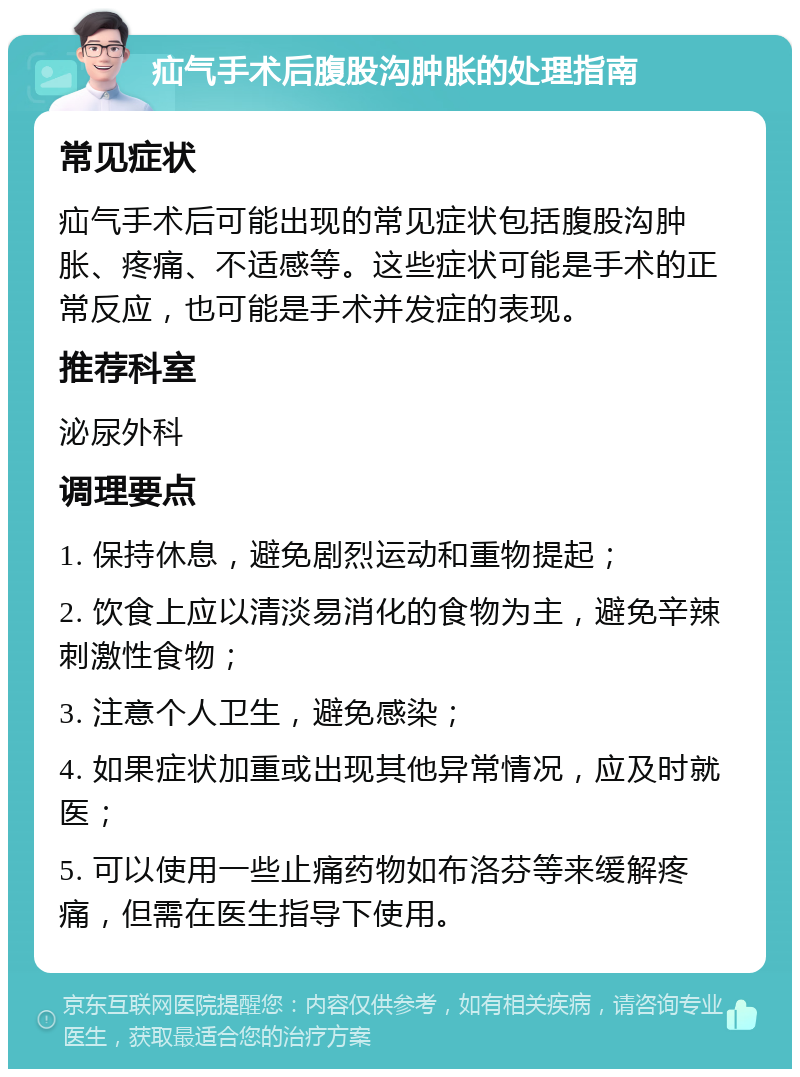 疝气手术后腹股沟肿胀的处理指南 常见症状 疝气手术后可能出现的常见症状包括腹股沟肿胀、疼痛、不适感等。这些症状可能是手术的正常反应，也可能是手术并发症的表现。 推荐科室 泌尿外科 调理要点 1. 保持休息，避免剧烈运动和重物提起； 2. 饮食上应以清淡易消化的食物为主，避免辛辣刺激性食物； 3. 注意个人卫生，避免感染； 4. 如果症状加重或出现其他异常情况，应及时就医； 5. 可以使用一些止痛药物如布洛芬等来缓解疼痛，但需在医生指导下使用。