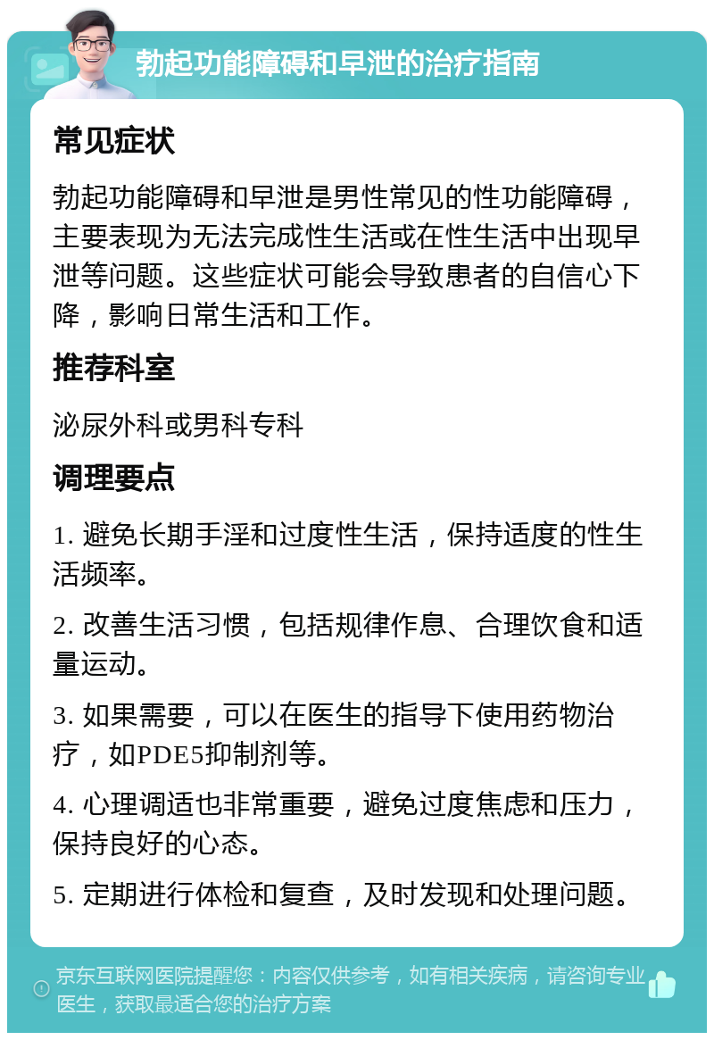 勃起功能障碍和早泄的治疗指南 常见症状 勃起功能障碍和早泄是男性常见的性功能障碍，主要表现为无法完成性生活或在性生活中出现早泄等问题。这些症状可能会导致患者的自信心下降，影响日常生活和工作。 推荐科室 泌尿外科或男科专科 调理要点 1. 避免长期手淫和过度性生活，保持适度的性生活频率。 2. 改善生活习惯，包括规律作息、合理饮食和适量运动。 3. 如果需要，可以在医生的指导下使用药物治疗，如PDE5抑制剂等。 4. 心理调适也非常重要，避免过度焦虑和压力，保持良好的心态。 5. 定期进行体检和复查，及时发现和处理问题。