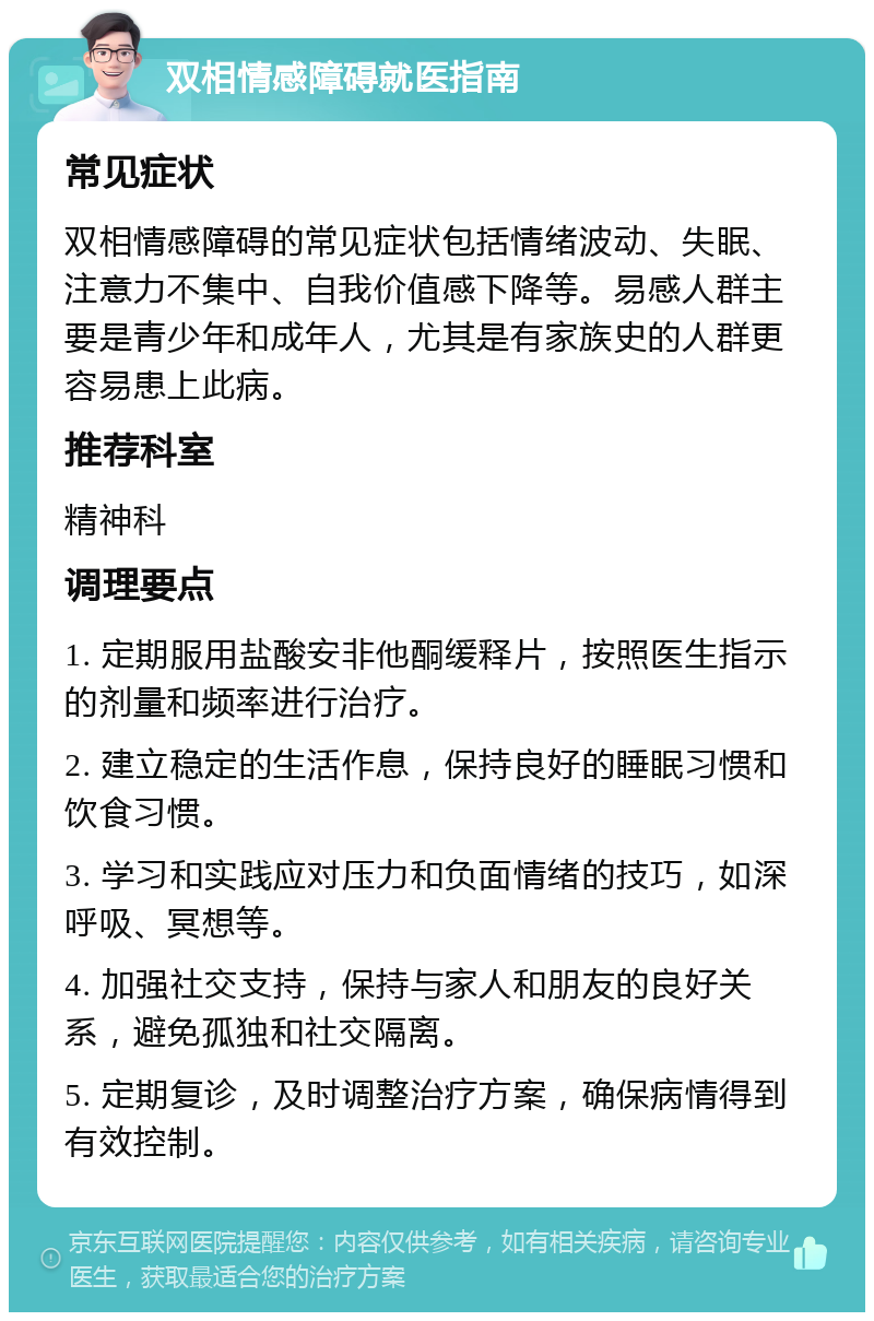 双相情感障碍就医指南 常见症状 双相情感障碍的常见症状包括情绪波动、失眠、注意力不集中、自我价值感下降等。易感人群主要是青少年和成年人，尤其是有家族史的人群更容易患上此病。 推荐科室 精神科 调理要点 1. 定期服用盐酸安非他酮缓释片，按照医生指示的剂量和频率进行治疗。 2. 建立稳定的生活作息，保持良好的睡眠习惯和饮食习惯。 3. 学习和实践应对压力和负面情绪的技巧，如深呼吸、冥想等。 4. 加强社交支持，保持与家人和朋友的良好关系，避免孤独和社交隔离。 5. 定期复诊，及时调整治疗方案，确保病情得到有效控制。