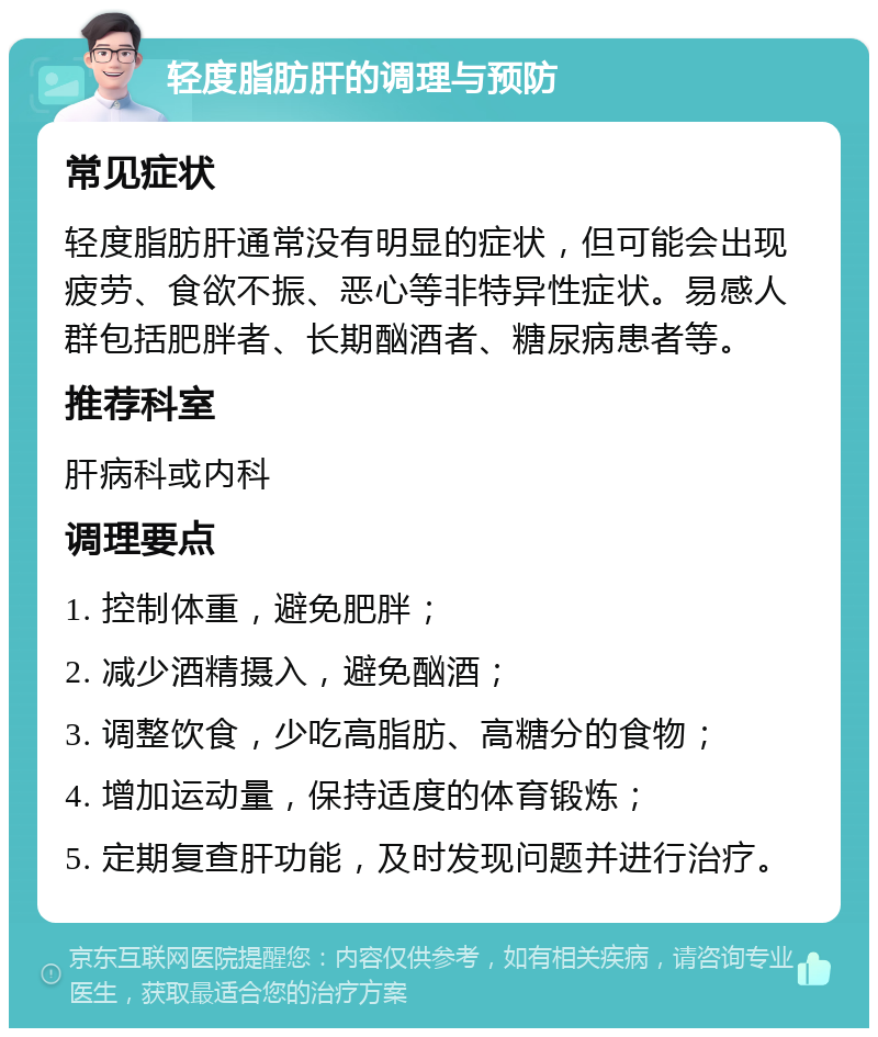 轻度脂肪肝的调理与预防 常见症状 轻度脂肪肝通常没有明显的症状，但可能会出现疲劳、食欲不振、恶心等非特异性症状。易感人群包括肥胖者、长期酗酒者、糖尿病患者等。 推荐科室 肝病科或内科 调理要点 1. 控制体重，避免肥胖； 2. 减少酒精摄入，避免酗酒； 3. 调整饮食，少吃高脂肪、高糖分的食物； 4. 增加运动量，保持适度的体育锻炼； 5. 定期复查肝功能，及时发现问题并进行治疗。