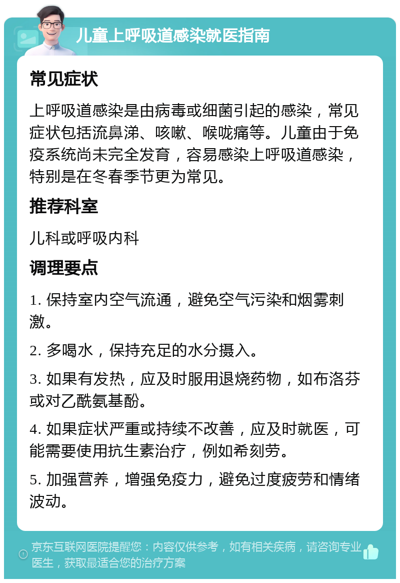 儿童上呼吸道感染就医指南 常见症状 上呼吸道感染是由病毒或细菌引起的感染，常见症状包括流鼻涕、咳嗽、喉咙痛等。儿童由于免疫系统尚未完全发育，容易感染上呼吸道感染，特别是在冬春季节更为常见。 推荐科室 儿科或呼吸内科 调理要点 1. 保持室内空气流通，避免空气污染和烟雾刺激。 2. 多喝水，保持充足的水分摄入。 3. 如果有发热，应及时服用退烧药物，如布洛芬或对乙酰氨基酚。 4. 如果症状严重或持续不改善，应及时就医，可能需要使用抗生素治疗，例如希刻劳。 5. 加强营养，增强免疫力，避免过度疲劳和情绪波动。