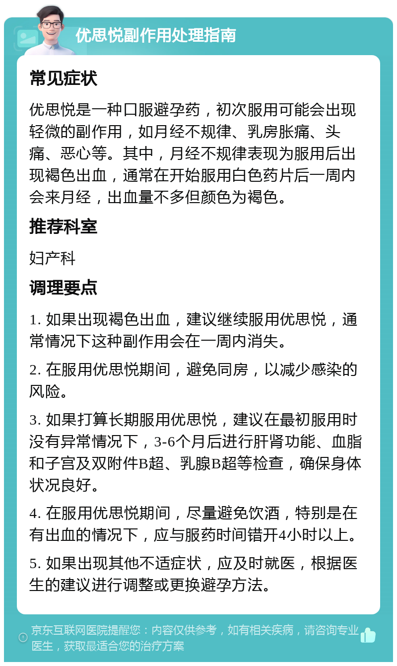 优思悦副作用处理指南 常见症状 优思悦是一种口服避孕药，初次服用可能会出现轻微的副作用，如月经不规律、乳房胀痛、头痛、恶心等。其中，月经不规律表现为服用后出现褐色出血，通常在开始服用白色药片后一周内会来月经，出血量不多但颜色为褐色。 推荐科室 妇产科 调理要点 1. 如果出现褐色出血，建议继续服用优思悦，通常情况下这种副作用会在一周内消失。 2. 在服用优思悦期间，避免同房，以减少感染的风险。 3. 如果打算长期服用优思悦，建议在最初服用时没有异常情况下，3-6个月后进行肝肾功能、血脂和子宫及双附件B超、乳腺B超等检查，确保身体状况良好。 4. 在服用优思悦期间，尽量避免饮酒，特别是在有出血的情况下，应与服药时间错开4小时以上。 5. 如果出现其他不适症状，应及时就医，根据医生的建议进行调整或更换避孕方法。