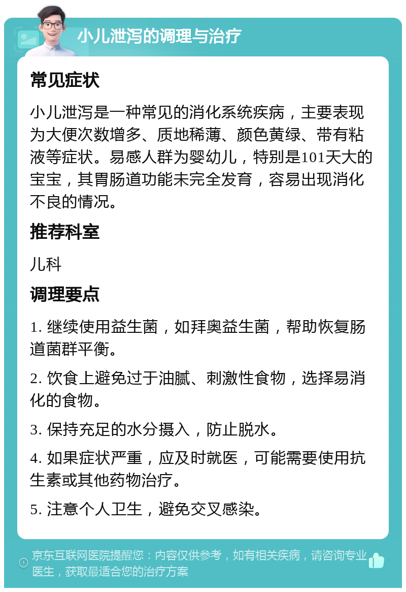 小儿泄泻的调理与治疗 常见症状 小儿泄泻是一种常见的消化系统疾病，主要表现为大便次数增多、质地稀薄、颜色黄绿、带有粘液等症状。易感人群为婴幼儿，特别是101天大的宝宝，其胃肠道功能未完全发育，容易出现消化不良的情况。 推荐科室 儿科 调理要点 1. 继续使用益生菌，如拜奥益生菌，帮助恢复肠道菌群平衡。 2. 饮食上避免过于油腻、刺激性食物，选择易消化的食物。 3. 保持充足的水分摄入，防止脱水。 4. 如果症状严重，应及时就医，可能需要使用抗生素或其他药物治疗。 5. 注意个人卫生，避免交叉感染。