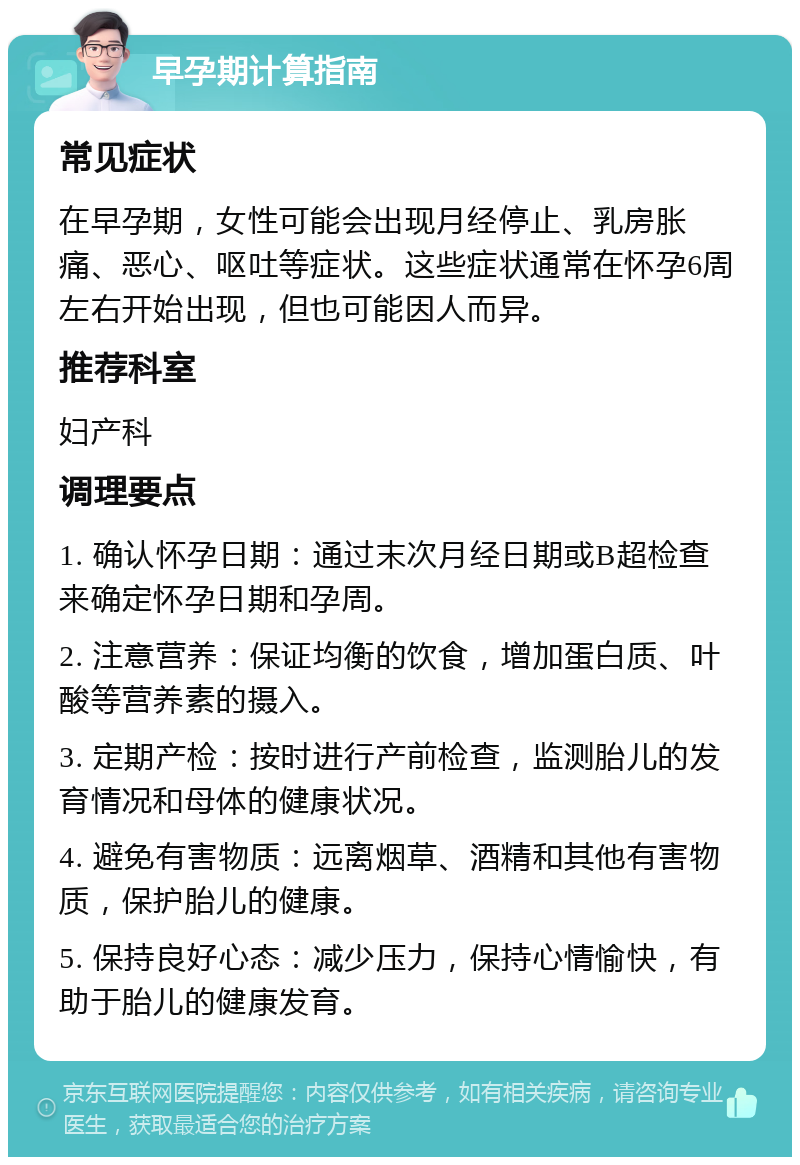 早孕期计算指南 常见症状 在早孕期，女性可能会出现月经停止、乳房胀痛、恶心、呕吐等症状。这些症状通常在怀孕6周左右开始出现，但也可能因人而异。 推荐科室 妇产科 调理要点 1. 确认怀孕日期：通过末次月经日期或B超检查来确定怀孕日期和孕周。 2. 注意营养：保证均衡的饮食，增加蛋白质、叶酸等营养素的摄入。 3. 定期产检：按时进行产前检查，监测胎儿的发育情况和母体的健康状况。 4. 避免有害物质：远离烟草、酒精和其他有害物质，保护胎儿的健康。 5. 保持良好心态：减少压力，保持心情愉快，有助于胎儿的健康发育。