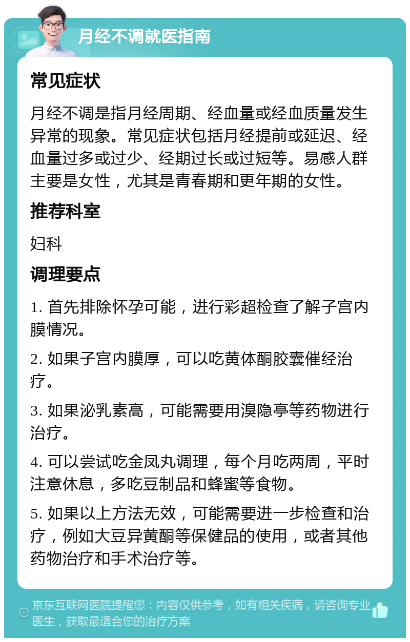 月经不调就医指南 常见症状 月经不调是指月经周期、经血量或经血质量发生异常的现象。常见症状包括月经提前或延迟、经血量过多或过少、经期过长或过短等。易感人群主要是女性，尤其是青春期和更年期的女性。 推荐科室 妇科 调理要点 1. 首先排除怀孕可能，进行彩超检查了解子宫内膜情况。 2. 如果子宫内膜厚，可以吃黄体酮胶囊催经治疗。 3. 如果泌乳素高，可能需要用溴隐亭等药物进行治疗。 4. 可以尝试吃金凤丸调理，每个月吃两周，平时注意休息，多吃豆制品和蜂蜜等食物。 5. 如果以上方法无效，可能需要进一步检查和治疗，例如大豆异黄酮等保健品的使用，或者其他药物治疗和手术治疗等。