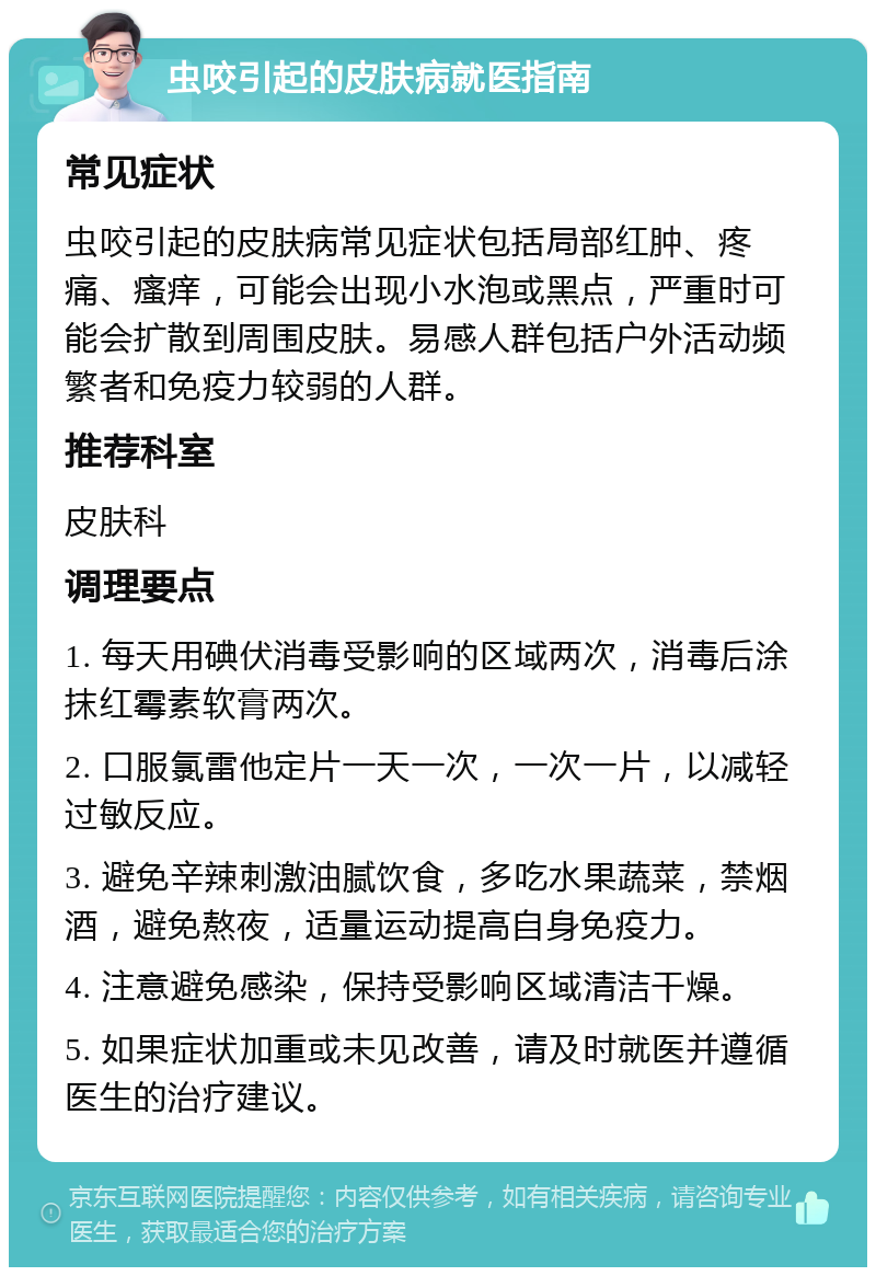 虫咬引起的皮肤病就医指南 常见症状 虫咬引起的皮肤病常见症状包括局部红肿、疼痛、瘙痒，可能会出现小水泡或黑点，严重时可能会扩散到周围皮肤。易感人群包括户外活动频繁者和免疫力较弱的人群。 推荐科室 皮肤科 调理要点 1. 每天用碘伏消毒受影响的区域两次，消毒后涂抹红霉素软膏两次。 2. 口服氯雷他定片一天一次，一次一片，以减轻过敏反应。 3. 避免辛辣刺激油腻饮食，多吃水果蔬菜，禁烟酒，避免熬夜，适量运动提高自身免疫力。 4. 注意避免感染，保持受影响区域清洁干燥。 5. 如果症状加重或未见改善，请及时就医并遵循医生的治疗建议。