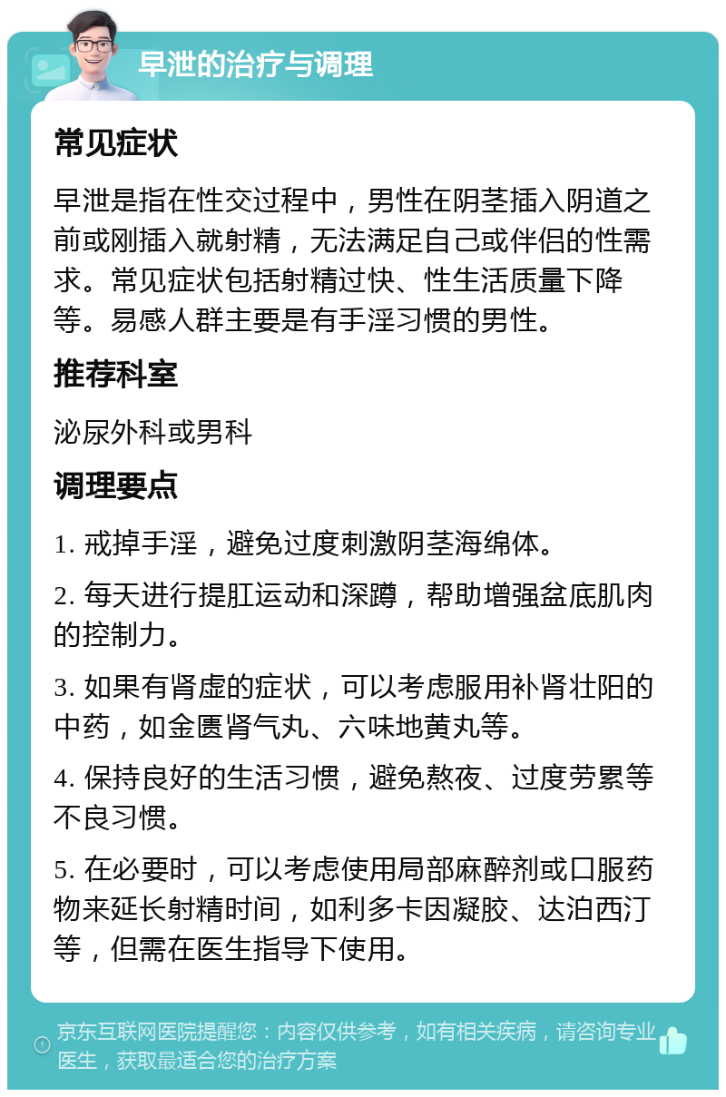 早泄的治疗与调理 常见症状 早泄是指在性交过程中，男性在阴茎插入阴道之前或刚插入就射精，无法满足自己或伴侣的性需求。常见症状包括射精过快、性生活质量下降等。易感人群主要是有手淫习惯的男性。 推荐科室 泌尿外科或男科 调理要点 1. 戒掉手淫，避免过度刺激阴茎海绵体。 2. 每天进行提肛运动和深蹲，帮助增强盆底肌肉的控制力。 3. 如果有肾虚的症状，可以考虑服用补肾壮阳的中药，如金匮肾气丸、六味地黄丸等。 4. 保持良好的生活习惯，避免熬夜、过度劳累等不良习惯。 5. 在必要时，可以考虑使用局部麻醉剂或口服药物来延长射精时间，如利多卡因凝胶、达泊西汀等，但需在医生指导下使用。