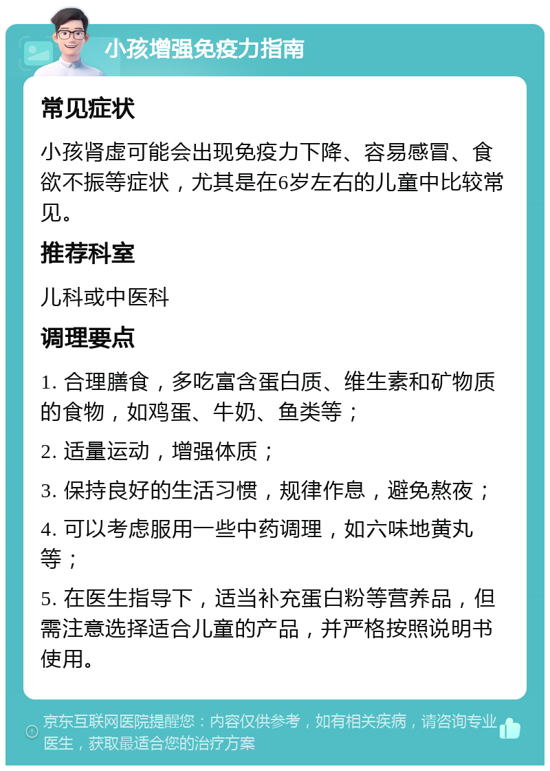 小孩增强免疫力指南 常见症状 小孩肾虚可能会出现免疫力下降、容易感冒、食欲不振等症状，尤其是在6岁左右的儿童中比较常见。 推荐科室 儿科或中医科 调理要点 1. 合理膳食，多吃富含蛋白质、维生素和矿物质的食物，如鸡蛋、牛奶、鱼类等； 2. 适量运动，增强体质； 3. 保持良好的生活习惯，规律作息，避免熬夜； 4. 可以考虑服用一些中药调理，如六味地黄丸等； 5. 在医生指导下，适当补充蛋白粉等营养品，但需注意选择适合儿童的产品，并严格按照说明书使用。