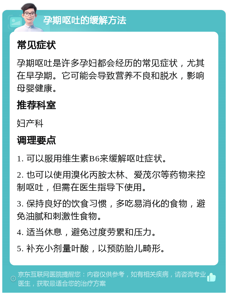 孕期呕吐的缓解方法 常见症状 孕期呕吐是许多孕妇都会经历的常见症状，尤其在早孕期。它可能会导致营养不良和脱水，影响母婴健康。 推荐科室 妇产科 调理要点 1. 可以服用维生素B6来缓解呕吐症状。 2. 也可以使用溴化丙胺太林、爱茂尔等药物来控制呕吐，但需在医生指导下使用。 3. 保持良好的饮食习惯，多吃易消化的食物，避免油腻和刺激性食物。 4. 适当休息，避免过度劳累和压力。 5. 补充小剂量叶酸，以预防胎儿畸形。