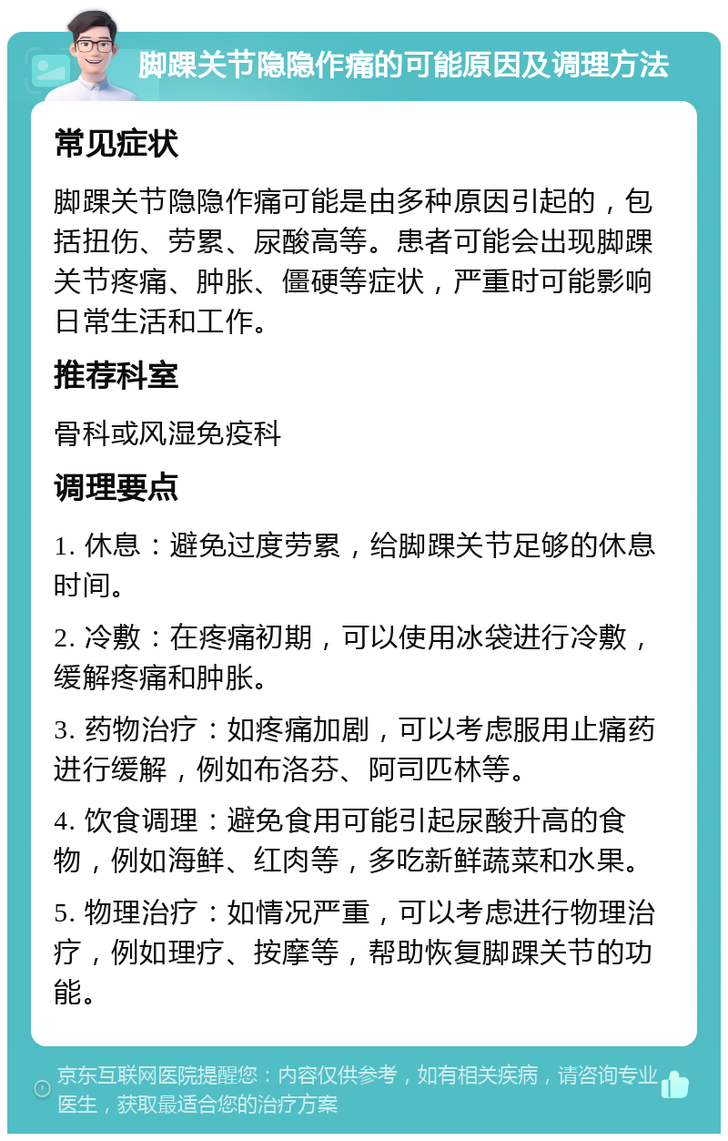 脚踝关节隐隐作痛的可能原因及调理方法 常见症状 脚踝关节隐隐作痛可能是由多种原因引起的，包括扭伤、劳累、尿酸高等。患者可能会出现脚踝关节疼痛、肿胀、僵硬等症状，严重时可能影响日常生活和工作。 推荐科室 骨科或风湿免疫科 调理要点 1. 休息：避免过度劳累，给脚踝关节足够的休息时间。 2. 冷敷：在疼痛初期，可以使用冰袋进行冷敷，缓解疼痛和肿胀。 3. 药物治疗：如疼痛加剧，可以考虑服用止痛药进行缓解，例如布洛芬、阿司匹林等。 4. 饮食调理：避免食用可能引起尿酸升高的食物，例如海鲜、红肉等，多吃新鲜蔬菜和水果。 5. 物理治疗：如情况严重，可以考虑进行物理治疗，例如理疗、按摩等，帮助恢复脚踝关节的功能。