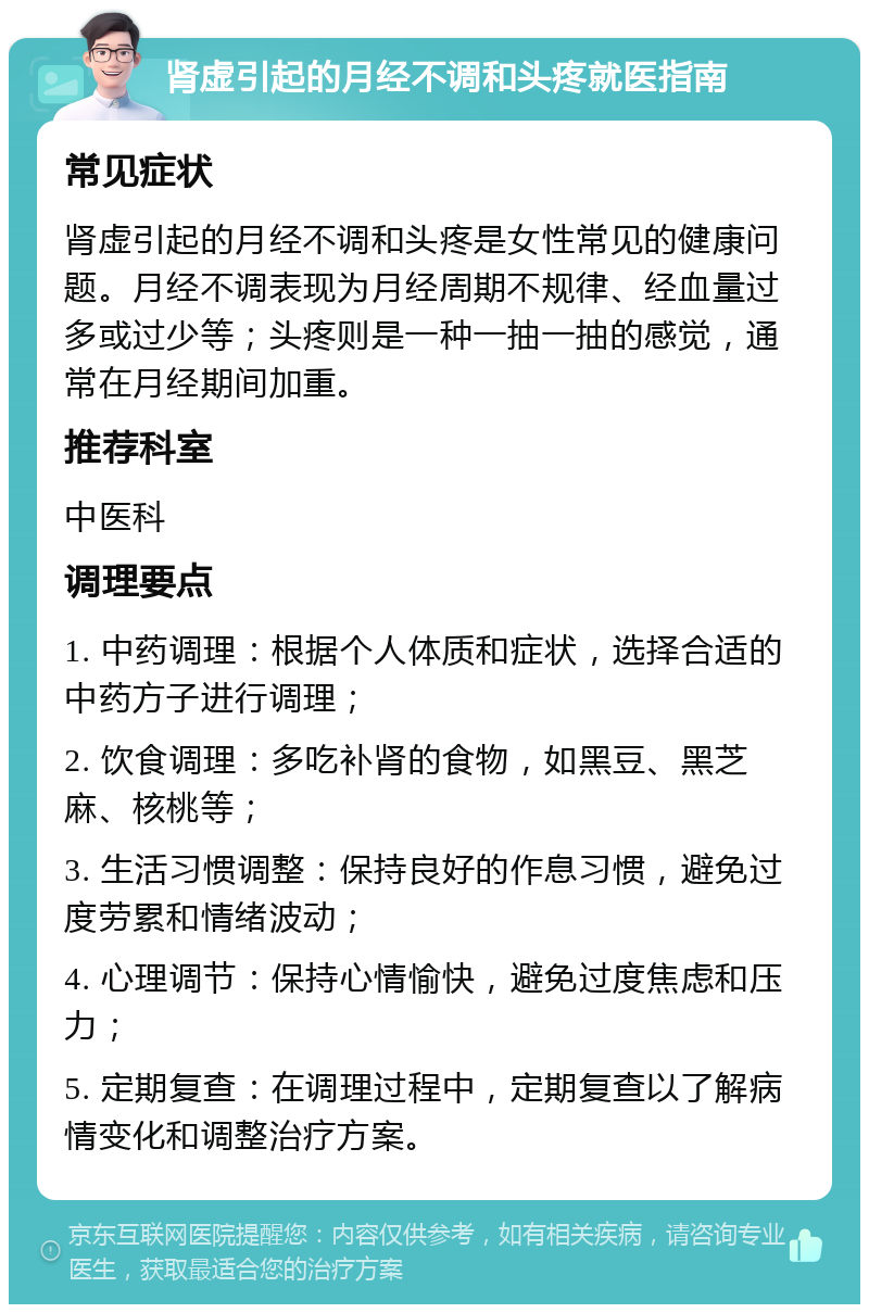 肾虚引起的月经不调和头疼就医指南 常见症状 肾虚引起的月经不调和头疼是女性常见的健康问题。月经不调表现为月经周期不规律、经血量过多或过少等；头疼则是一种一抽一抽的感觉，通常在月经期间加重。 推荐科室 中医科 调理要点 1. 中药调理：根据个人体质和症状，选择合适的中药方子进行调理； 2. 饮食调理：多吃补肾的食物，如黑豆、黑芝麻、核桃等； 3. 生活习惯调整：保持良好的作息习惯，避免过度劳累和情绪波动； 4. 心理调节：保持心情愉快，避免过度焦虑和压力； 5. 定期复查：在调理过程中，定期复查以了解病情变化和调整治疗方案。