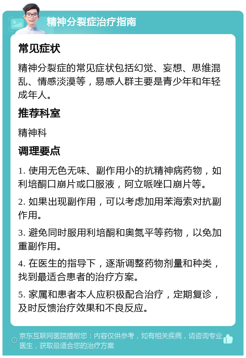 精神分裂症治疗指南 常见症状 精神分裂症的常见症状包括幻觉、妄想、思维混乱、情感淡漠等，易感人群主要是青少年和年轻成年人。 推荐科室 精神科 调理要点 1. 使用无色无味、副作用小的抗精神病药物，如利培酮口崩片或口服液，阿立哌唑口崩片等。 2. 如果出现副作用，可以考虑加用苯海索对抗副作用。 3. 避免同时服用利培酮和奥氮平等药物，以免加重副作用。 4. 在医生的指导下，逐渐调整药物剂量和种类，找到最适合患者的治疗方案。 5. 家属和患者本人应积极配合治疗，定期复诊，及时反馈治疗效果和不良反应。