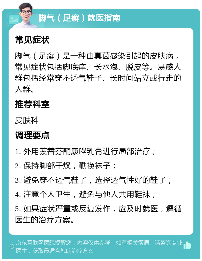 脚气（足癣）就医指南 常见症状 脚气（足癣）是一种由真菌感染引起的皮肤病，常见症状包括脚底痒、长水泡、脱皮等。易感人群包括经常穿不透气鞋子、长时间站立或行走的人群。 推荐科室 皮肤科 调理要点 1. 外用萘替芬酮康唑乳膏进行局部治疗； 2. 保持脚部干燥，勤换袜子； 3. 避免穿不透气鞋子，选择透气性好的鞋子； 4. 注意个人卫生，避免与他人共用鞋袜； 5. 如果症状严重或反复发作，应及时就医，遵循医生的治疗方案。