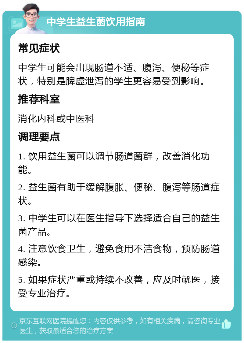 中学生益生菌饮用指南 常见症状 中学生可能会出现肠道不适、腹泻、便秘等症状，特别是脾虚泄泻的学生更容易受到影响。 推荐科室 消化内科或中医科 调理要点 1. 饮用益生菌可以调节肠道菌群，改善消化功能。 2. 益生菌有助于缓解腹胀、便秘、腹泻等肠道症状。 3. 中学生可以在医生指导下选择适合自己的益生菌产品。 4. 注意饮食卫生，避免食用不洁食物，预防肠道感染。 5. 如果症状严重或持续不改善，应及时就医，接受专业治疗。