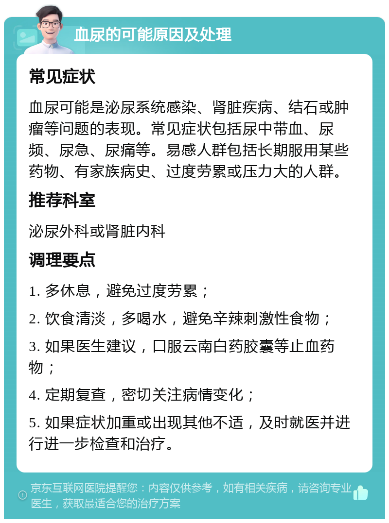 血尿的可能原因及处理 常见症状 血尿可能是泌尿系统感染、肾脏疾病、结石或肿瘤等问题的表现。常见症状包括尿中带血、尿频、尿急、尿痛等。易感人群包括长期服用某些药物、有家族病史、过度劳累或压力大的人群。 推荐科室 泌尿外科或肾脏内科 调理要点 1. 多休息，避免过度劳累； 2. 饮食清淡，多喝水，避免辛辣刺激性食物； 3. 如果医生建议，口服云南白药胶囊等止血药物； 4. 定期复查，密切关注病情变化； 5. 如果症状加重或出现其他不适，及时就医并进行进一步检查和治疗。