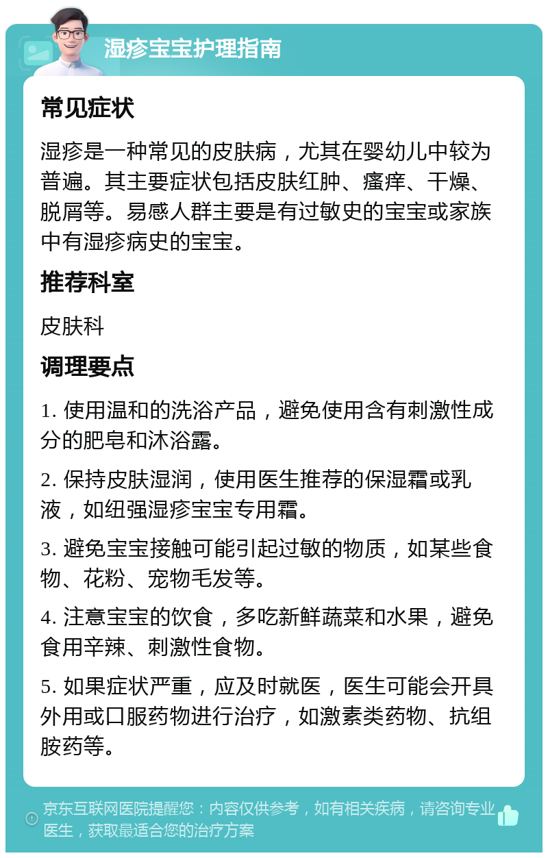 湿疹宝宝护理指南 常见症状 湿疹是一种常见的皮肤病，尤其在婴幼儿中较为普遍。其主要症状包括皮肤红肿、瘙痒、干燥、脱屑等。易感人群主要是有过敏史的宝宝或家族中有湿疹病史的宝宝。 推荐科室 皮肤科 调理要点 1. 使用温和的洗浴产品，避免使用含有刺激性成分的肥皂和沐浴露。 2. 保持皮肤湿润，使用医生推荐的保湿霜或乳液，如纽强湿疹宝宝专用霜。 3. 避免宝宝接触可能引起过敏的物质，如某些食物、花粉、宠物毛发等。 4. 注意宝宝的饮食，多吃新鲜蔬菜和水果，避免食用辛辣、刺激性食物。 5. 如果症状严重，应及时就医，医生可能会开具外用或口服药物进行治疗，如激素类药物、抗组胺药等。