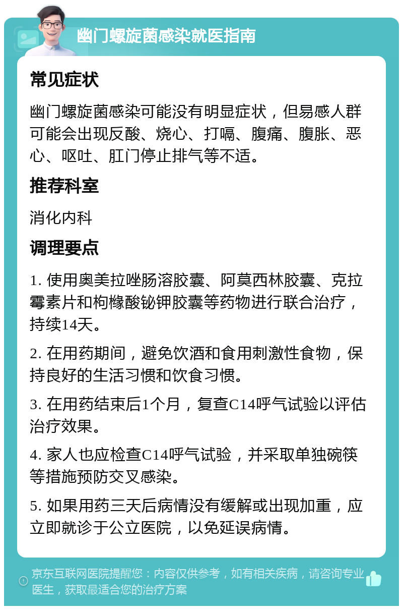 幽门螺旋菌感染就医指南 常见症状 幽门螺旋菌感染可能没有明显症状，但易感人群可能会出现反酸、烧心、打嗝、腹痛、腹胀、恶心、呕吐、肛门停止排气等不适。 推荐科室 消化内科 调理要点 1. 使用奥美拉唑肠溶胶囊、阿莫西林胶囊、克拉霉素片和枸橼酸铋钾胶囊等药物进行联合治疗，持续14天。 2. 在用药期间，避免饮酒和食用刺激性食物，保持良好的生活习惯和饮食习惯。 3. 在用药结束后1个月，复查C14呼气试验以评估治疗效果。 4. 家人也应检查C14呼气试验，并采取单独碗筷等措施预防交叉感染。 5. 如果用药三天后病情没有缓解或出现加重，应立即就诊于公立医院，以免延误病情。