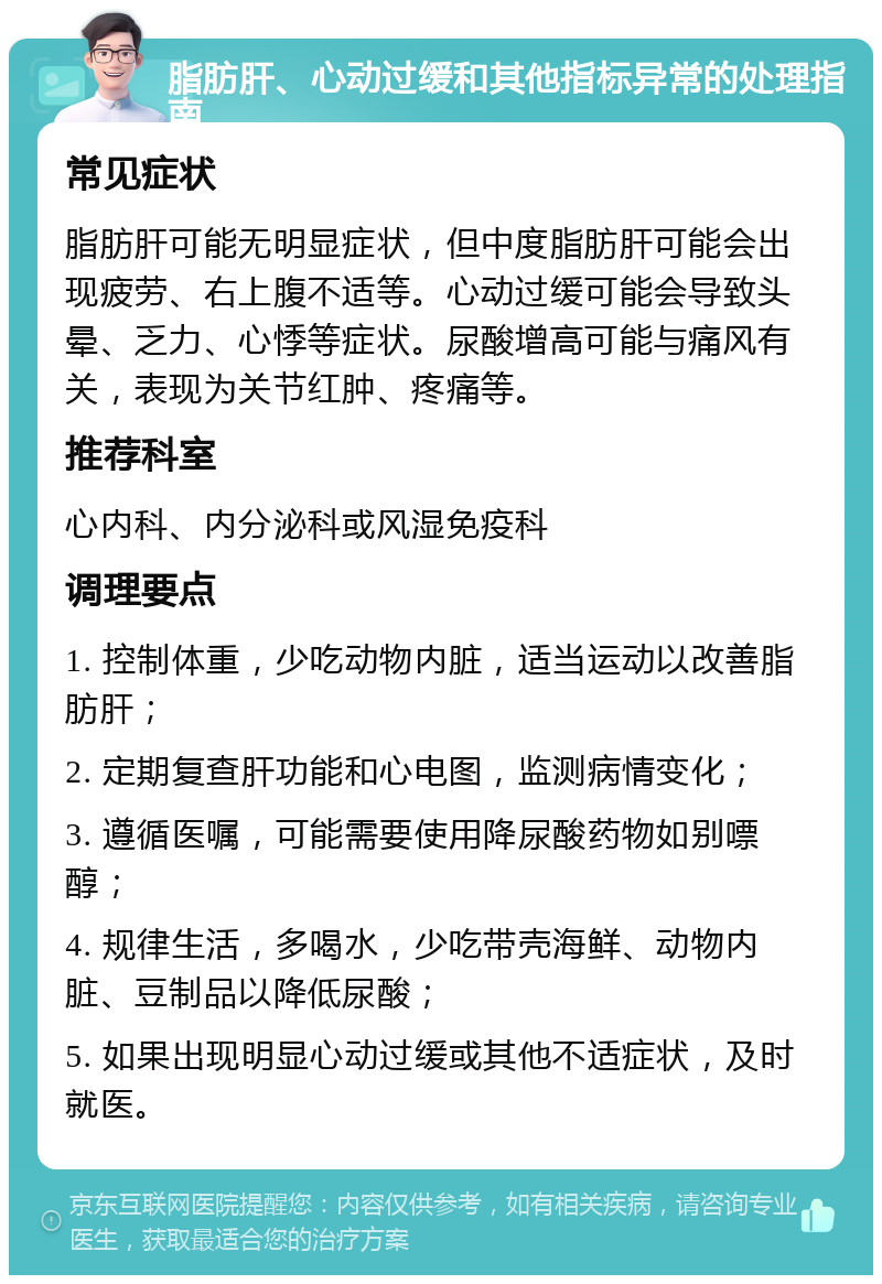 脂肪肝、心动过缓和其他指标异常的处理指南 常见症状 脂肪肝可能无明显症状，但中度脂肪肝可能会出现疲劳、右上腹不适等。心动过缓可能会导致头晕、乏力、心悸等症状。尿酸增高可能与痛风有关，表现为关节红肿、疼痛等。 推荐科室 心内科、内分泌科或风湿免疫科 调理要点 1. 控制体重，少吃动物内脏，适当运动以改善脂肪肝； 2. 定期复查肝功能和心电图，监测病情变化； 3. 遵循医嘱，可能需要使用降尿酸药物如别嘌醇； 4. 规律生活，多喝水，少吃带壳海鲜、动物内脏、豆制品以降低尿酸； 5. 如果出现明显心动过缓或其他不适症状，及时就医。