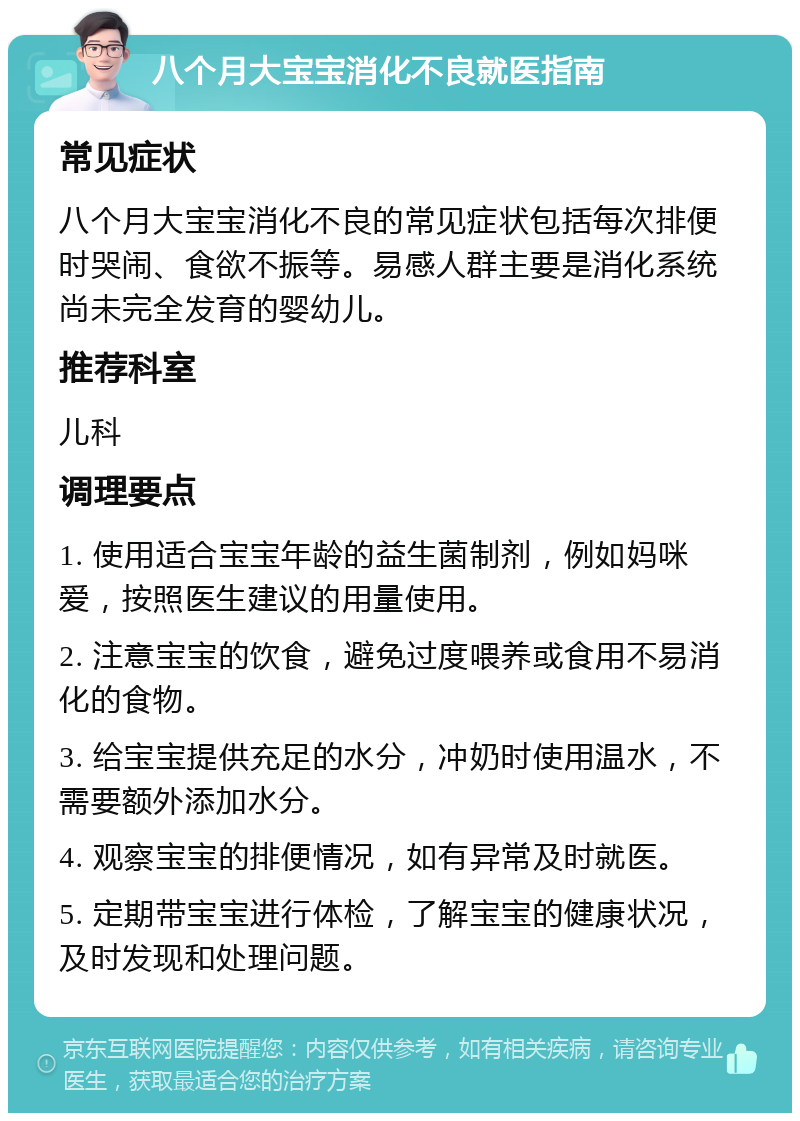 八个月大宝宝消化不良就医指南 常见症状 八个月大宝宝消化不良的常见症状包括每次排便时哭闹、食欲不振等。易感人群主要是消化系统尚未完全发育的婴幼儿。 推荐科室 儿科 调理要点 1. 使用适合宝宝年龄的益生菌制剂，例如妈咪爱，按照医生建议的用量使用。 2. 注意宝宝的饮食，避免过度喂养或食用不易消化的食物。 3. 给宝宝提供充足的水分，冲奶时使用温水，不需要额外添加水分。 4. 观察宝宝的排便情况，如有异常及时就医。 5. 定期带宝宝进行体检，了解宝宝的健康状况，及时发现和处理问题。