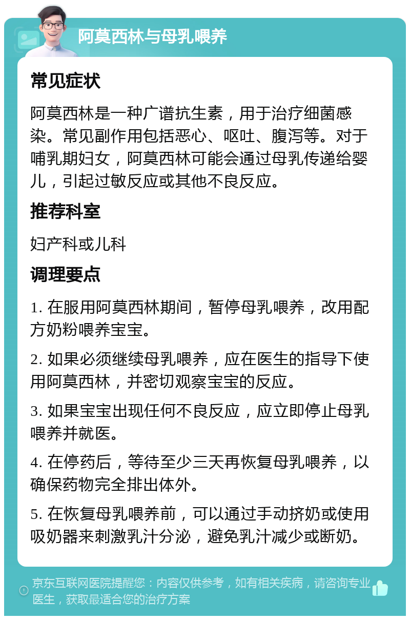 阿莫西林与母乳喂养 常见症状 阿莫西林是一种广谱抗生素，用于治疗细菌感染。常见副作用包括恶心、呕吐、腹泻等。对于哺乳期妇女，阿莫西林可能会通过母乳传递给婴儿，引起过敏反应或其他不良反应。 推荐科室 妇产科或儿科 调理要点 1. 在服用阿莫西林期间，暂停母乳喂养，改用配方奶粉喂养宝宝。 2. 如果必须继续母乳喂养，应在医生的指导下使用阿莫西林，并密切观察宝宝的反应。 3. 如果宝宝出现任何不良反应，应立即停止母乳喂养并就医。 4. 在停药后，等待至少三天再恢复母乳喂养，以确保药物完全排出体外。 5. 在恢复母乳喂养前，可以通过手动挤奶或使用吸奶器来刺激乳汁分泌，避免乳汁减少或断奶。