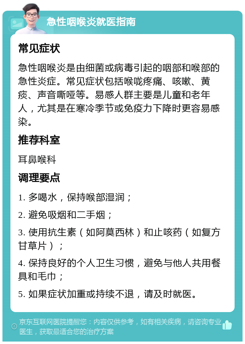 急性咽喉炎就医指南 常见症状 急性咽喉炎是由细菌或病毒引起的咽部和喉部的急性炎症。常见症状包括喉咙疼痛、咳嗽、黄痰、声音嘶哑等。易感人群主要是儿童和老年人，尤其是在寒冷季节或免疫力下降时更容易感染。 推荐科室 耳鼻喉科 调理要点 1. 多喝水，保持喉部湿润； 2. 避免吸烟和二手烟； 3. 使用抗生素（如阿莫西林）和止咳药（如复方甘草片）； 4. 保持良好的个人卫生习惯，避免与他人共用餐具和毛巾； 5. 如果症状加重或持续不退，请及时就医。