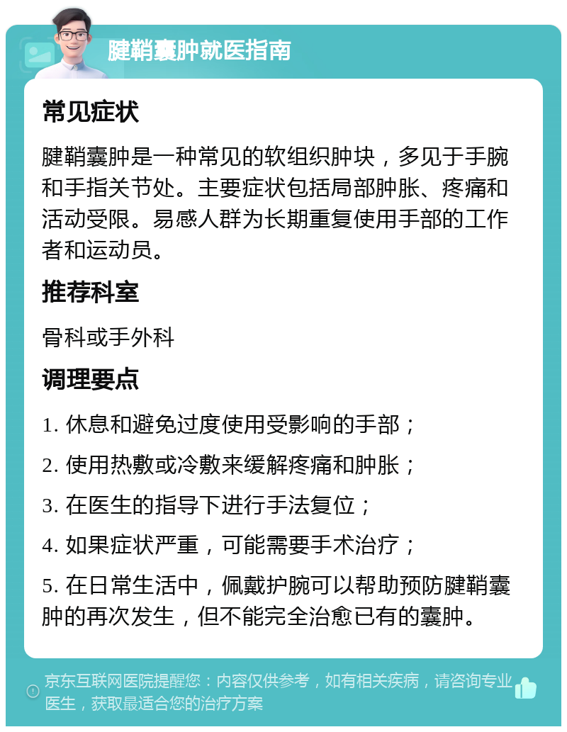 腱鞘囊肿就医指南 常见症状 腱鞘囊肿是一种常见的软组织肿块，多见于手腕和手指关节处。主要症状包括局部肿胀、疼痛和活动受限。易感人群为长期重复使用手部的工作者和运动员。 推荐科室 骨科或手外科 调理要点 1. 休息和避免过度使用受影响的手部； 2. 使用热敷或冷敷来缓解疼痛和肿胀； 3. 在医生的指导下进行手法复位； 4. 如果症状严重，可能需要手术治疗； 5. 在日常生活中，佩戴护腕可以帮助预防腱鞘囊肿的再次发生，但不能完全治愈已有的囊肿。