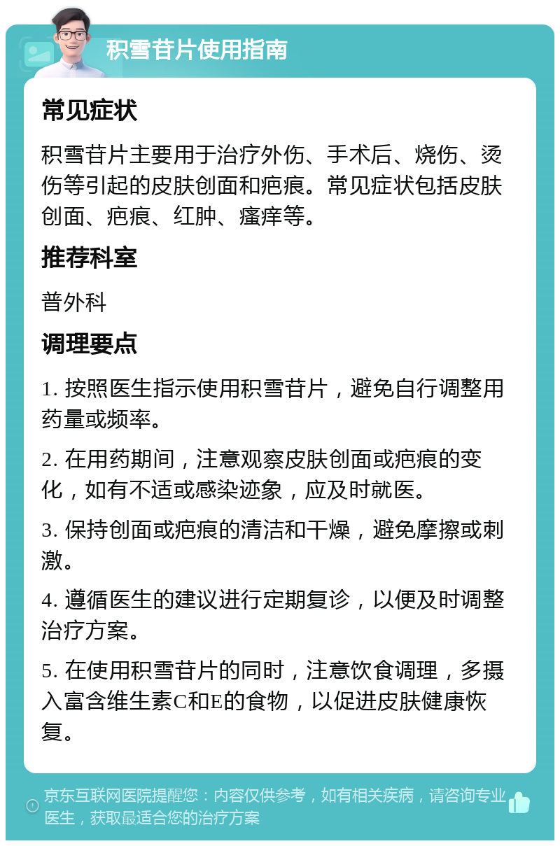 积雪苷片使用指南 常见症状 积雪苷片主要用于治疗外伤、手术后、烧伤、烫伤等引起的皮肤创面和疤痕。常见症状包括皮肤创面、疤痕、红肿、瘙痒等。 推荐科室 普外科 调理要点 1. 按照医生指示使用积雪苷片，避免自行调整用药量或频率。 2. 在用药期间，注意观察皮肤创面或疤痕的变化，如有不适或感染迹象，应及时就医。 3. 保持创面或疤痕的清洁和干燥，避免摩擦或刺激。 4. 遵循医生的建议进行定期复诊，以便及时调整治疗方案。 5. 在使用积雪苷片的同时，注意饮食调理，多摄入富含维生素C和E的食物，以促进皮肤健康恢复。