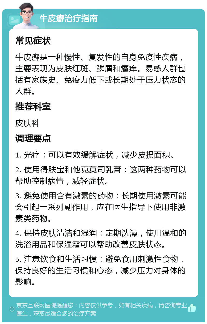 牛皮癣治疗指南 常见症状 牛皮癣是一种慢性、复发性的自身免疫性疾病，主要表现为皮肤红斑、鳞屑和瘙痒。易感人群包括有家族史、免疫力低下或长期处于压力状态的人群。 推荐科室 皮肤科 调理要点 1. 光疗：可以有效缓解症状，减少皮损面积。 2. 使用得肤宝和他克莫司乳膏：这两种药物可以帮助控制病情，减轻症状。 3. 避免使用含有激素的药物：长期使用激素可能会引起一系列副作用，应在医生指导下使用非激素类药物。 4. 保持皮肤清洁和湿润：定期洗澡，使用温和的洗浴用品和保湿霜可以帮助改善皮肤状态。 5. 注意饮食和生活习惯：避免食用刺激性食物，保持良好的生活习惯和心态，减少压力对身体的影响。