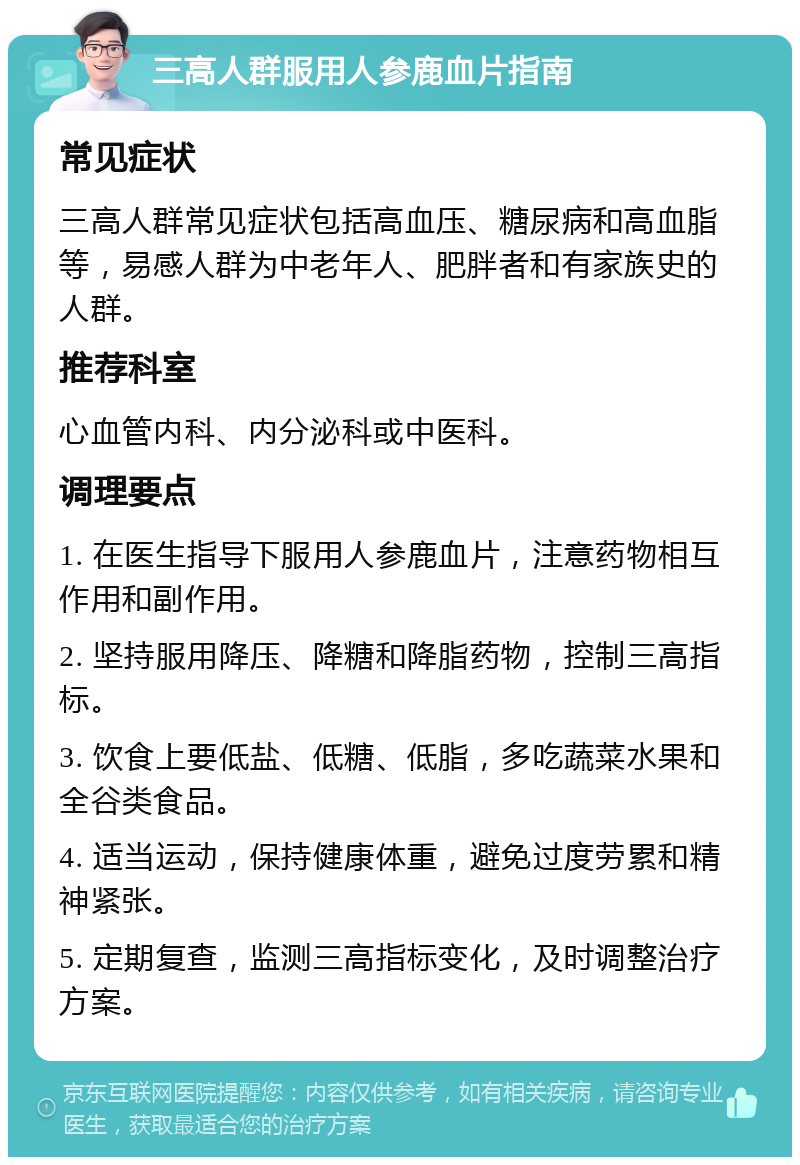 三高人群服用人参鹿血片指南 常见症状 三高人群常见症状包括高血压、糖尿病和高血脂等，易感人群为中老年人、肥胖者和有家族史的人群。 推荐科室 心血管内科、内分泌科或中医科。 调理要点 1. 在医生指导下服用人参鹿血片，注意药物相互作用和副作用。 2. 坚持服用降压、降糖和降脂药物，控制三高指标。 3. 饮食上要低盐、低糖、低脂，多吃蔬菜水果和全谷类食品。 4. 适当运动，保持健康体重，避免过度劳累和精神紧张。 5. 定期复查，监测三高指标变化，及时调整治疗方案。