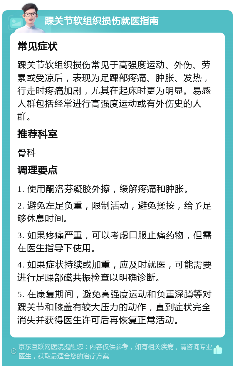 踝关节软组织损伤就医指南 常见症状 踝关节软组织损伤常见于高强度运动、外伤、劳累或受凉后，表现为足踝部疼痛、肿胀、发热，行走时疼痛加剧，尤其在起床时更为明显。易感人群包括经常进行高强度运动或有外伤史的人群。 推荐科室 骨科 调理要点 1. 使用酮洛芬凝胶外擦，缓解疼痛和肿胀。 2. 避免左足负重，限制活动，避免揉按，给予足够休息时间。 3. 如果疼痛严重，可以考虑口服止痛药物，但需在医生指导下使用。 4. 如果症状持续或加重，应及时就医，可能需要进行足踝部磁共振检查以明确诊断。 5. 在康复期间，避免高强度运动和负重深蹲等对踝关节和膝盖有较大压力的动作，直到症状完全消失并获得医生许可后再恢复正常活动。