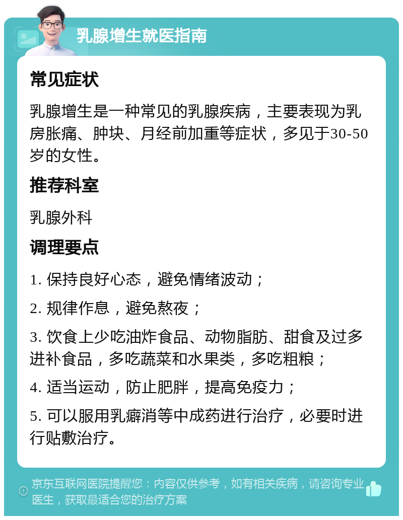 乳腺增生就医指南 常见症状 乳腺增生是一种常见的乳腺疾病，主要表现为乳房胀痛、肿块、月经前加重等症状，多见于30-50岁的女性。 推荐科室 乳腺外科 调理要点 1. 保持良好心态，避免情绪波动； 2. 规律作息，避免熬夜； 3. 饮食上少吃油炸食品、动物脂肪、甜食及过多进补食品，多吃蔬菜和水果类，多吃粗粮； 4. 适当运动，防止肥胖，提高免疫力； 5. 可以服用乳癖消等中成药进行治疗，必要时进行贴敷治疗。