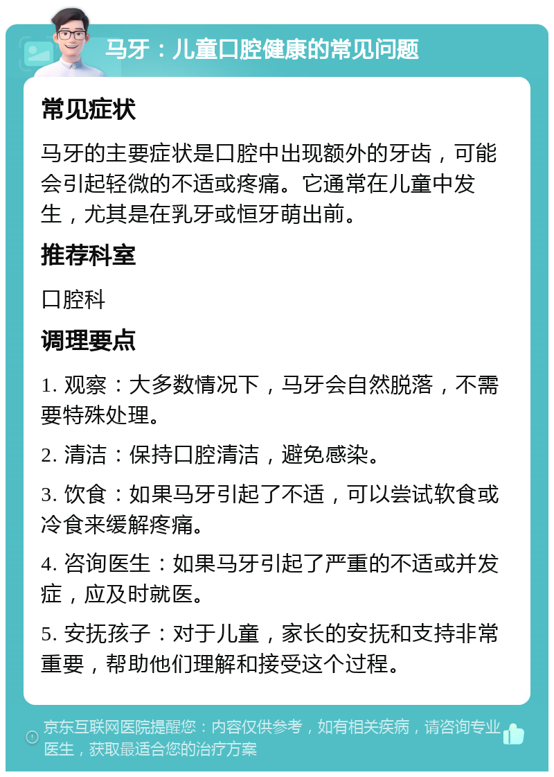 马牙：儿童口腔健康的常见问题 常见症状 马牙的主要症状是口腔中出现额外的牙齿，可能会引起轻微的不适或疼痛。它通常在儿童中发生，尤其是在乳牙或恒牙萌出前。 推荐科室 口腔科 调理要点 1. 观察：大多数情况下，马牙会自然脱落，不需要特殊处理。 2. 清洁：保持口腔清洁，避免感染。 3. 饮食：如果马牙引起了不适，可以尝试软食或冷食来缓解疼痛。 4. 咨询医生：如果马牙引起了严重的不适或并发症，应及时就医。 5. 安抚孩子：对于儿童，家长的安抚和支持非常重要，帮助他们理解和接受这个过程。