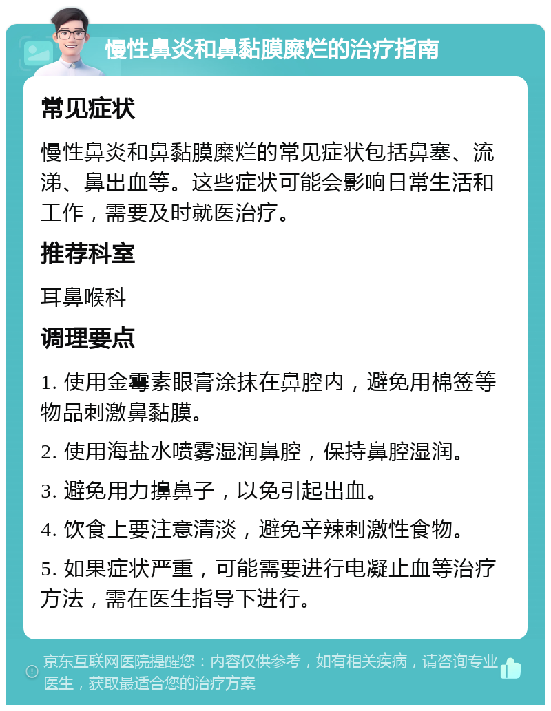 慢性鼻炎和鼻黏膜糜烂的治疗指南 常见症状 慢性鼻炎和鼻黏膜糜烂的常见症状包括鼻塞、流涕、鼻出血等。这些症状可能会影响日常生活和工作，需要及时就医治疗。 推荐科室 耳鼻喉科 调理要点 1. 使用金霉素眼膏涂抹在鼻腔内，避免用棉签等物品刺激鼻黏膜。 2. 使用海盐水喷雾湿润鼻腔，保持鼻腔湿润。 3. 避免用力擤鼻子，以免引起出血。 4. 饮食上要注意清淡，避免辛辣刺激性食物。 5. 如果症状严重，可能需要进行电凝止血等治疗方法，需在医生指导下进行。