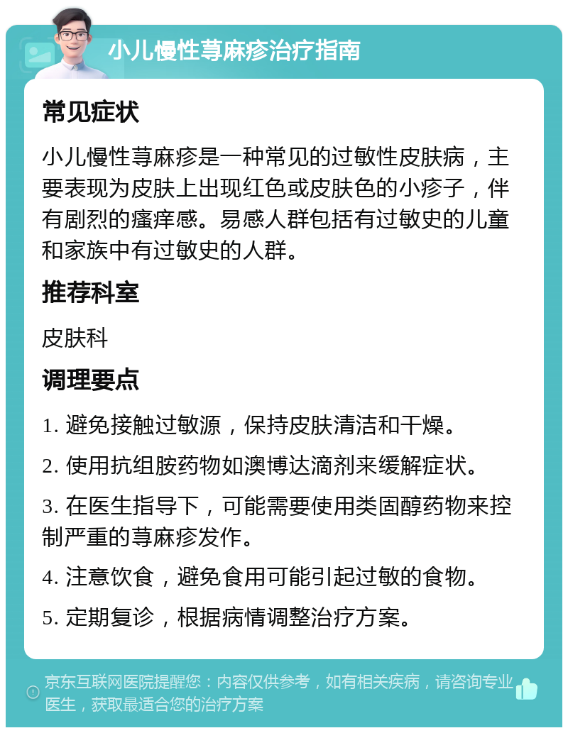 小儿慢性荨麻疹治疗指南 常见症状 小儿慢性荨麻疹是一种常见的过敏性皮肤病，主要表现为皮肤上出现红色或皮肤色的小疹子，伴有剧烈的瘙痒感。易感人群包括有过敏史的儿童和家族中有过敏史的人群。 推荐科室 皮肤科 调理要点 1. 避免接触过敏源，保持皮肤清洁和干燥。 2. 使用抗组胺药物如澳博达滴剂来缓解症状。 3. 在医生指导下，可能需要使用类固醇药物来控制严重的荨麻疹发作。 4. 注意饮食，避免食用可能引起过敏的食物。 5. 定期复诊，根据病情调整治疗方案。