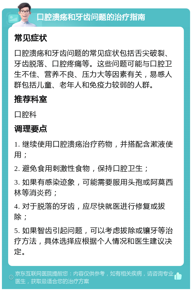 口腔溃疡和牙齿问题的治疗指南 常见症状 口腔溃疡和牙齿问题的常见症状包括舌尖破裂、牙齿脱落、口腔疼痛等。这些问题可能与口腔卫生不佳、营养不良、压力大等因素有关，易感人群包括儿童、老年人和免疫力较弱的人群。 推荐科室 口腔科 调理要点 1. 继续使用口腔溃疡治疗药物，并搭配含漱液使用； 2. 避免食用刺激性食物，保持口腔卫生； 3. 如果有感染迹象，可能需要服用头孢或阿莫西林等消炎药； 4. 对于脱落的牙齿，应尽快就医进行修复或拔除； 5. 如果智齿引起问题，可以考虑拔除或镶牙等治疗方法，具体选择应根据个人情况和医生建议决定。