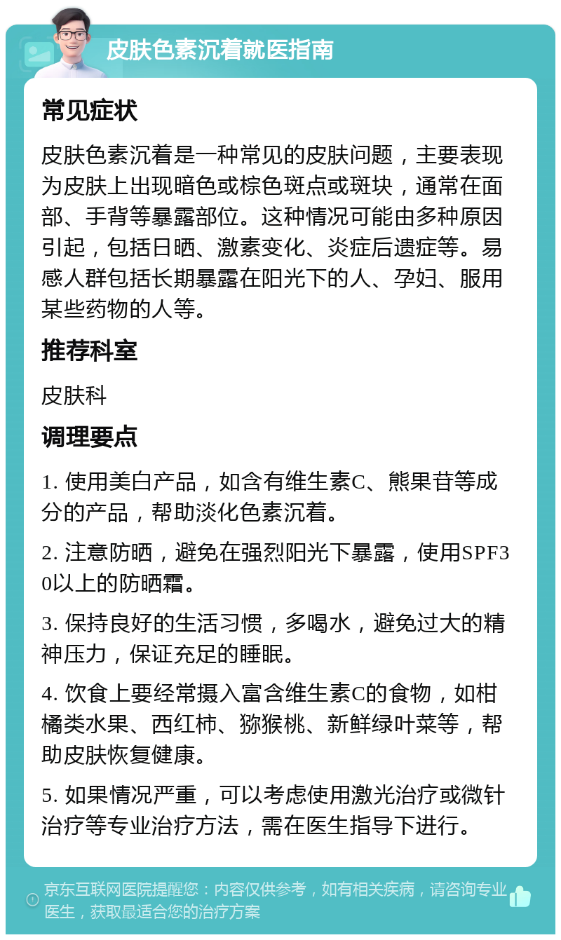 皮肤色素沉着就医指南 常见症状 皮肤色素沉着是一种常见的皮肤问题，主要表现为皮肤上出现暗色或棕色斑点或斑块，通常在面部、手背等暴露部位。这种情况可能由多种原因引起，包括日晒、激素变化、炎症后遗症等。易感人群包括长期暴露在阳光下的人、孕妇、服用某些药物的人等。 推荐科室 皮肤科 调理要点 1. 使用美白产品，如含有维生素C、熊果苷等成分的产品，帮助淡化色素沉着。 2. 注意防晒，避免在强烈阳光下暴露，使用SPF30以上的防晒霜。 3. 保持良好的生活习惯，多喝水，避免过大的精神压力，保证充足的睡眠。 4. 饮食上要经常摄入富含维生素C的食物，如柑橘类水果、西红柿、猕猴桃、新鲜绿叶菜等，帮助皮肤恢复健康。 5. 如果情况严重，可以考虑使用激光治疗或微针治疗等专业治疗方法，需在医生指导下进行。