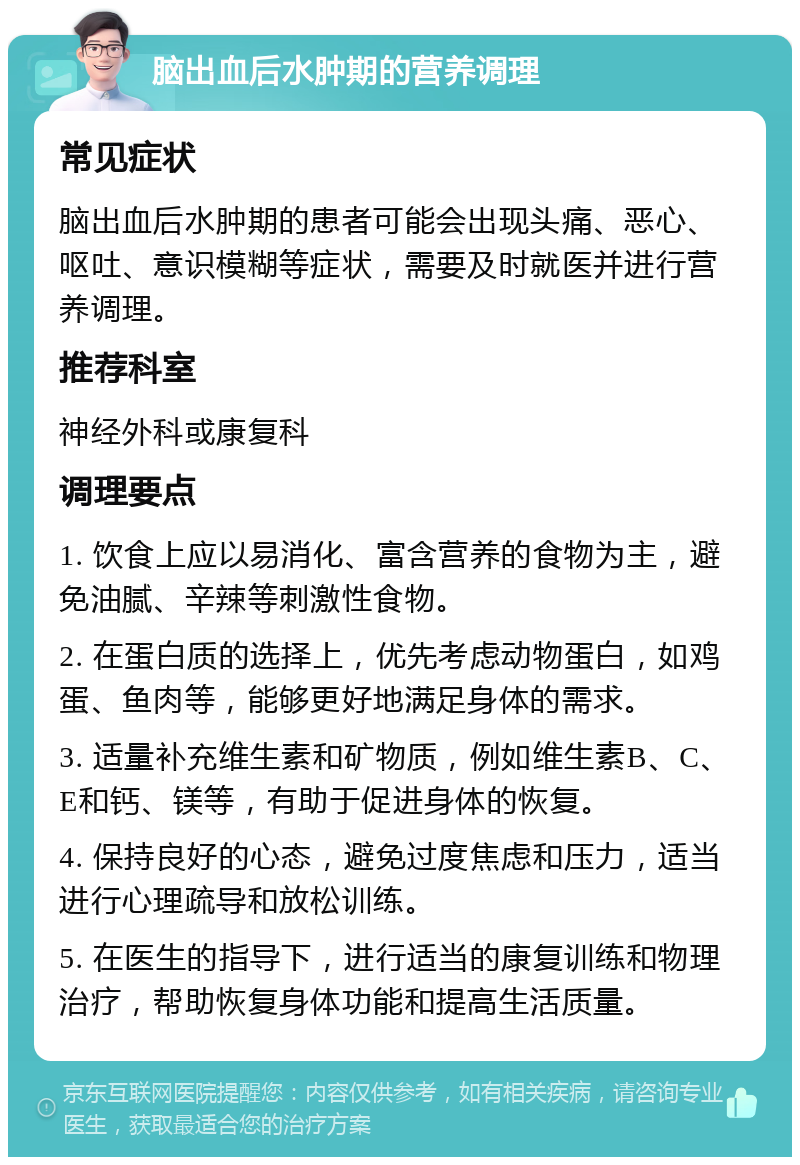 脑出血后水肿期的营养调理 常见症状 脑出血后水肿期的患者可能会出现头痛、恶心、呕吐、意识模糊等症状，需要及时就医并进行营养调理。 推荐科室 神经外科或康复科 调理要点 1. 饮食上应以易消化、富含营养的食物为主，避免油腻、辛辣等刺激性食物。 2. 在蛋白质的选择上，优先考虑动物蛋白，如鸡蛋、鱼肉等，能够更好地满足身体的需求。 3. 适量补充维生素和矿物质，例如维生素B、C、E和钙、镁等，有助于促进身体的恢复。 4. 保持良好的心态，避免过度焦虑和压力，适当进行心理疏导和放松训练。 5. 在医生的指导下，进行适当的康复训练和物理治疗，帮助恢复身体功能和提高生活质量。