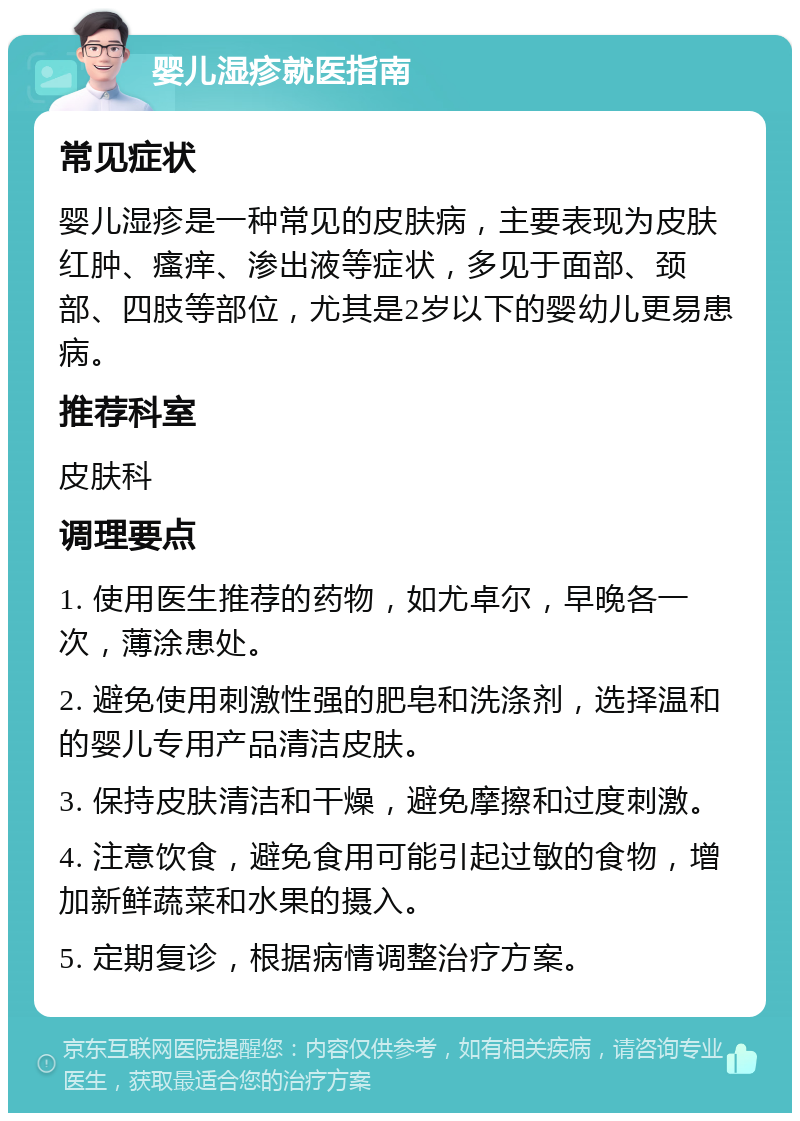 婴儿湿疹就医指南 常见症状 婴儿湿疹是一种常见的皮肤病，主要表现为皮肤红肿、瘙痒、渗出液等症状，多见于面部、颈部、四肢等部位，尤其是2岁以下的婴幼儿更易患病。 推荐科室 皮肤科 调理要点 1. 使用医生推荐的药物，如尤卓尔，早晚各一次，薄涂患处。 2. 避免使用刺激性强的肥皂和洗涤剂，选择温和的婴儿专用产品清洁皮肤。 3. 保持皮肤清洁和干燥，避免摩擦和过度刺激。 4. 注意饮食，避免食用可能引起过敏的食物，增加新鲜蔬菜和水果的摄入。 5. 定期复诊，根据病情调整治疗方案。