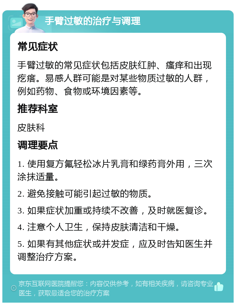 手臂过敏的治疗与调理 常见症状 手臂过敏的常见症状包括皮肤红肿、瘙痒和出现疙瘩。易感人群可能是对某些物质过敏的人群，例如药物、食物或环境因素等。 推荐科室 皮肤科 调理要点 1. 使用复方氟轻松冰片乳膏和绿药膏外用，三次涂抹适量。 2. 避免接触可能引起过敏的物质。 3. 如果症状加重或持续不改善，及时就医复诊。 4. 注意个人卫生，保持皮肤清洁和干燥。 5. 如果有其他症状或并发症，应及时告知医生并调整治疗方案。