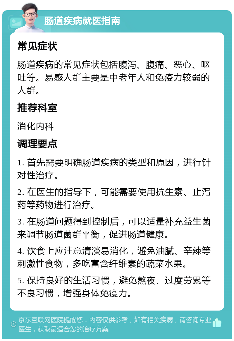 肠道疾病就医指南 常见症状 肠道疾病的常见症状包括腹泻、腹痛、恶心、呕吐等。易感人群主要是中老年人和免疫力较弱的人群。 推荐科室 消化内科 调理要点 1. 首先需要明确肠道疾病的类型和原因，进行针对性治疗。 2. 在医生的指导下，可能需要使用抗生素、止泻药等药物进行治疗。 3. 在肠道问题得到控制后，可以适量补充益生菌来调节肠道菌群平衡，促进肠道健康。 4. 饮食上应注意清淡易消化，避免油腻、辛辣等刺激性食物，多吃富含纤维素的蔬菜水果。 5. 保持良好的生活习惯，避免熬夜、过度劳累等不良习惯，增强身体免疫力。